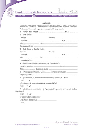 boletín oficial de la provincia
– 24 –
núm. 155 lunes, 19 de agosto de 2013e
diputación de burgos
bopbur.diputaciondeburgos.es D.L.: BU - 1 - 1958
burgos
ANEXO II
MEMORIA-PROYECTO Y PRESUPUESTO DEL PROGRAMA DE COOPERACIÓN
A) Información sobre la organización responsable del proyecto.
1. – Nombre de la entidad: ……………………………………...…… N.I.F.: ……………
2. – Sede Social:
Dirección …………………………………… Provincia …………………………………....
Localidad ……………………………………………….………… C.P. …………..………
Tfno.: .………………………. Fax: …………………………………………………………
Correo electrónico: …………………………………………………………………………
3. – Sede Social en Castilla y León:
Dirección …………………………………… Provincia …………………………………....
Localidad ……………………………………………….………… C.P. …………..………
Tfno.: .………………………. Fax: …………………………………………………………
Correo electrónico: …………………………………………………………………………
4. – Persona responsable de la entidad en Castilla y León:
Nombre y apellidos: …………………………………………… D.N.I.: ……………………
Tfno.: ………………… Cargo que ocupa: ……………………………………………….
5. – N.º de socios en Castilla y León: …….… Fecha de constitución: …………………
Régimen jurídico ……………………………………………………………………………
6. – ¿Es miembro de la coordinadora castellano y leonesa de ONGs?
□ SÍ □ NO
¿Es miembro de la coordinadora nacional de ONGs?
□ SÍ □ NO
7. – ¿Está inscrita en el Registro de Agentes de Cooperación al Desarrollo de Cas-
tilla y León?
□ SÍ □ NO
¿Ha solicitado la inscripción?
□ SÍ. Fecha de solicitud: ………………………………
□ NO
 