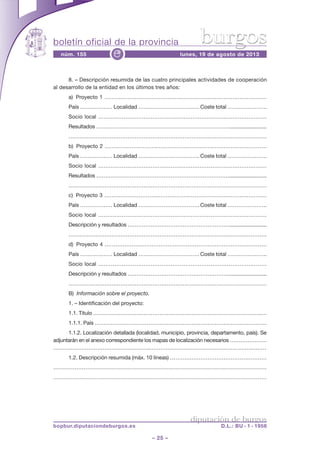 boletín oficial de la provincia
– 25 –
núm. 155 lunes, 19 de agosto de 2013e
diputación de burgos
bopbur.diputaciondeburgos.es D.L.: BU - 1 - 1958
burgos
8. – Descripción resumida de las cuatro principales actividades de cooperación
al desarrollo de la entidad en los últimos tres años:
a) Proyecto 1 ………………………………………………………………………………
País ……………… Localidad ……………………………. Coste total ………………….
Socio local …………………………………………………………………………………
Resultados …………………………………………………………………..........................
…………………………………………………………………………………………………
b) Proyecto 2 ………………………………………………………………………………
País ……………… Localidad ……………………………. Coste total ………………….
Socio local …………………………………………………………………………………
Resultados …………………………………………………………………..........................
…………………………………………………………………………………………………
c) Proyecto 3 ………………………………………………………………………………
País ……………… Localidad ……………………………. Coste total ………………….
Socio local …………………………………………………………………………………
Descripción y resultados …………………………………………………..........................
…………………………………………………………………………………………………
d) Proyecto 4 ………………………………………………………………………………
País ……………… Localidad ……………………………. Coste total ………………….
Socio local …………………………………………………………………………………
Descripción y resultados …………………………………………………..........................
…………………………………………………………………………………………………
B) Información sobre el proyecto.
1. – Identificación del proyecto:
1.1. Título ………………………………………………………………………………….…
1.1.1. País ……………………………………………………………………………………
1.1.2. Localización detallada (localidad, municipio, provincia, departamento, país). Se
adjuntarán en el anexo correspondiente los mapas de localización necesarios …………………
……………………………………………….…………………………………………………………
1.2. Descripción resumida (máx. 10 líneas) ………………………………………………
…………………………………………………………………………………………………………
…………………………………………………………………………………………………………
 