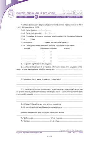 boletín oficial de la provincia
– 26 –
núm. 155 lunes, 19 de agosto de 2013e
diputación de burgos
bopbur.diputaciondeburgos.es D.L.: BU - 1 - 1958
burgos
1.3. Plazo de ejecución del proyecto (comprendido entre el 1 de noviembre de 2012
y el 31 de noviembre de 2013).
1.3.1. Fecha de inicio ……/……/……….
1.3.2. Fecha de finalización ……/……/……….
1.3.3. Es otra fase de proyecto financiado anteriormente por la Diputación Provincial.
□ SÍ □ NO
1.4. Coste total ………………… Importe solicitado a la Diputación ……………………
1.4.1. Otras aportaciones públicas o privadas, concedidas o solicitadas:
Importe: Solicitado/Concedido Entidad
……………………… □ □ ……………………………………
……………………… □ □ ……………………………………
……………………… □ □ ……………………………………
……………………… □ □ ……………………………………
2. – Aspectos significativos del proyecto:
2.1. Antecedentes (origen de la iniciativa, información sobre otros proyectos simila-
res en la zona, existencia de estudios previos, etc.) …………………………………………
…………………………………………………………………………………………………………
…………………………………………………………………………………………………………
.………………………………………………………………………………………………………
2.2. Contexto (físico, social, económico, cultural, etc.) …………………………………
…………………………………………………………………………………………………………
…………………………………………………………………………………………………………
.………………………………………………………………………………………………………
2.3. Justificación (motivos que inducen a la propuesta del proyecto, problemas que
se quieren resolver, objetivos marcados, estrategia a seguir y justificación coherente de la
intervención prevista) ……………………………………………………………………………
…………………………………………………………………………………………………………
…………………………………………………………………………………………………………
.………………………………………………………………………………………………………
2.4. Población beneficiaria y otros actores implicados.
2.4.1. Identificación de la población beneficiaria directa ………………………………
………………………………………………………...………………………………………………
Criterios de selección de la población beneficiaria directa ……………………………
…………………………………………………………………………………………………………
N.º de hombres ………….……………… N.º de mujeres …….…………………………
N.º de niños ………………………..…... N.º de niñas ……………………………………
 