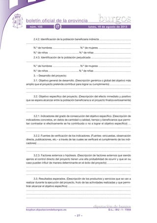 boletín oficial de la provincia
– 27 –
núm. 155 lunes, 19 de agosto de 2013e
diputación de burgos
bopbur.diputaciondeburgos.es D.L.: BU - 1 - 1958
burgos
2.4.2. Identificación de la población beneficiaria indirecta ………………………………
…………………………………………………………………………………………………………
N.º de hombres ………….……………… N.º de mujeres …….…………………………
N.º de niños ………………………..…... N.º de niñas ……………………………………
2.4.3. Identificación de la población perjudicada ………………………………………
………………………………………………………………….…………………………………….
N.º de hombres ………….……………… N.º de mujeres …….…………………………
N.º de niños ………………………..…... N.º de niñas ……………………………………
3. – Desarrollo del proyecto:
3.1. Objetivo general de desarrollo. (Descripción genérica o global del objetivo más
amplio que el proyecto pretende contribuir para lograr su cumplimiento) ……………………
…………………………………………………………………………………………………………
……………………………………………………………………………………………………….
3.2. Objetivo específico del proyecto. (Descripción del efecto inmediato y positivo
que se espera alcanzar entre la población beneficiaria si el proyecto finaliza exitosamente)
………………………………………………………………………………………………………
…………………………………………………………………………………………………………
……………………………………………………………………………………………………….
3.2.1. Indicadores del grado de consecución del objetivo específico. (Descripción de
indicadores concretos, en datos de cantidad o calidad, tiempo y beneficiarios que permi-
tan contrastar si efectivamente se ha contribuido o no a lograr el objetivo específico) …
…………………………………………….………………………………………………...…………
…………………………………………………………………….…………………………………
3.2.2. Fuentes de verificación de los indicadores. (Fuentes –encuestas, observación
directa, publicaciones, etc.– a través de las cuales se verificará el cumplimiento de los indi-
cadores) …………………………………………………………………………………..…………
…………………………………………………………………………………………………………
……………………………………………………….……………………………………………….
3.2.3. Factores externos o hipótesis. (Descripción de factores externos que siendo
ajenos al control directo del proyecto tienen una alta probabilidad de ocurrir y que en su
caso pueden influir de manera determinante en el éxito del proyecto) ………………………
……………………………………………………………………………………………..…………
…………………………………………………………………………………………………………
……………………………………………………….………………………………………...…….
3.3. Resultados esperados. (Descripción de los productos y servicios que se van a
realizar durante la ejecución del proyecto, fruto de las actividades realizadas y que permi-
tirán alcanzar el objetivo específico) ………………………………………………………………
……………………………………………………………………………………………..…………
…………………………………………………………………………………………………………
……………………………………………………….……………………………………………….
 