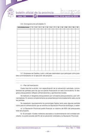 boletín oficial de la provincia
– 29 –
núm. 155 lunes, 19 de agosto de 2013e
diputación de burgos
bopbur.diputaciondeburgos.es D.L.: BU - 1 - 1958
burgos
3.6. Cronograma de actividades (*):
3.7. Empresas de Castilla y León o del país destinatario que participan como posi-
bles suministradores en la ejecución del proyecto ……………………………………………
………………………………………………………………………………..………………………
…………………………………………………………………………………………………………
……………………………………………………….……………………………………………….
4. – Plan de financiación:
Coste total de la acción, con especificación de la subvención solicitada, concre-
tándose las partidas para las que se solicita financiación en esta Convocatoria. El des-
glose presupuestario reflejará cofinanciaciones y aportaciones locales.
Se realizará un desglose presupuestario por conceptos presupuestarios y por cofi-
nanciadores. En anexos complementarios se presentará pormenorizadamente cada una de
las partidas.
Se respetarán rigurosamente los porcentajes fijados tanto para algunas partidas
como para la cofinanciación que se solicita a la Diputación Provincial de Burgos, a saber:
a) La Diputación Provincial podrá financiar un máximo del 80% del presupuesto
total del proyecto.
b) El concepto «Costes indirectos asociados a la administración de la entidad soli-
citante» no podrá exceder del 8% de la subvención solicitada a la Diputación Provincial.
3.6. Cronograma de actividades (*):
Actividades/meses 1. 2. 3. 4. 5. 6. 7. 8. 9. 10. 11. 12. 13
3.7. Empresas de Castilla y León o del país destinatario que participan como posibles suministradores en la
ejecución del proyecto
!!!!!!!!!!!!!!!!!!!!!!!!!!!!!!!!!!!!!!!!!!!!!!.
!!!!!!!!!!!!!!!!!!!!!!!!!!!!!!!!!!!!!!!!!!!!!!.
!!!!!!!!!!!!!!!!!!!!!!!!!!!!!!!!!!!!!!!!!!!!!!.
!!!!!!!!!!!!!!!!!!!!!!!!!!!!!!!!!!!!!!!!!!!!!!.
!!!!!!!!!!!!!!!!!!!!!!!!!!!!!!!!!!!!!!!!!!!!!!.
!!!!!!!!!!!!!!!!!!!!!!!!!!!!!!!!!!!!!!!!!!!!!!.
!!!!!!!!!!!!!!!!!!!!!!!!!!!!!!!!!!!!!!!!!!!!!!.
4. PLAN DE FINANCIACIÓN
Coste total de la acción, con especificación de la subvención solicitada, concretándose las partidas para las que se solicita
financiación en esta convocatoria. El desglose presupuestario reflejará cofinanciaciones y aportaciones locales.
Se realizará un desglose presupuestario por conceptos presupuestarios y por cofinanciadores. En anexos
complementarios se presentará pormenorizadamente cada una de las partidas.
Se respetarán rigurosamente los porcentajes fijados tanto para algunas partidas como para la cofinanciación que se
solicita a la Diputación Provincial de Burgos, a saber:
a) La Diputación Provincial podrá financiar un máximo del 80% del presupuesto total del proyecto.
b) El concepto “Costes indirectos asociados a la administración de la entidad solicitante” no podrá exceder del 8% de
la subvención solicitada a la Diputación Provincial.
Todos los importes a los que se haga referencia en el plan de financiación se expresarán en euros, pudiendo expresarse
también en moneda del país si se considera preciso. En este caso, se especificarán los tipos de cambio para todas las
divisas utilizadas, haciendo siempre referencia al euro.
 