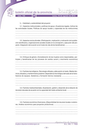 boletín oficial de la provincia
– 32 –
núm. 155 lunes, 19 de agosto de 2013e
diputación de burgos
bopbur.diputaciondeburgos.es D.L.: BU - 1 - 1958
burgos
5. – Viabilidad y sostenibilidad del proyecto:
5.1. Aspectos institucionales y políticas de apoyo. (Cuestiones legales. Actitud de
las autoridades locales. Políticas de apoyo locales y capacidad de las instituciones)
…………………………………………….…………………………………………………...………
……………………..………………………………………………………………………………
…………………………………………………………………………………………………………
……………………………………………………….……………………………………………….
5.2. Aspectos socioculturales. (Participación, implicación y motivación de la pobla-
ción beneficiaria y organizaciones sociales locales en la concepción y ejecución del pro-
yecto. Integración de la acción en el modo de vida de los beneficiarios) ……………………
…………………………………………………………………………………………………………
……………………………………………………………………………………………...……….…
…………………………………………………………………………………………………………
……………....…………………………………………………………………………………………
5.3. Enfoque de género. (Consideración de las mujeres como responsables, par-
tícipes y beneficiarias de los procesos de cambio social y crecimiento económico)
……………………………………………………………………………………………..…………
…………………………………………………………………………………………………………
……………………………………………………….……………………………………………….
……………....…………………………………………………………………………………………
5.4. Factores tecnológicos. (Tecnología utilizada y adecuación al medio. Medios téc-
nicos utilizados y mantenimiento posterior. Dependencia tecnológica derivada de la trans-
ferencia de equipos. Asistencia y formación técnica necesaria) …………………………
…………………………………………………………………………………………………………
………………………………………………………………………………………………………...
……….……………………………………………………………...…………………………………
…………………………………………………………………………………………………….…
5.5. Factores medioambientales. (Explotación, gestión y desarrollo de la dotación de
recursos naturales de acuerdo con la capacidad del medio ambiente local) …………………
…………………………………………………………………………………………………………
………………………………………………………………………………………………………...
……….……………………………………………………………...…………………………………
…………………………………………………………………………………………………….… .
5.6. Factores económico-financieros. (Disponibilidad de recursos locales o exterio-
res. Análisis económico para proyectos productivos) ………………………………………
……………………………………………………………………………..…………………………
…………………………………………………………………………………………………………
………………………………………………………………………………………………...……….
……………………………………………………………………………..…………………………
 