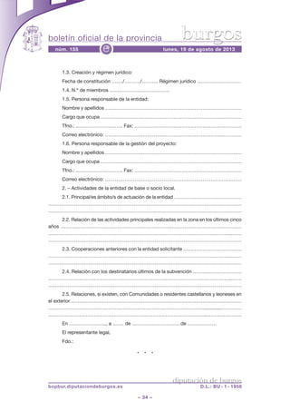 boletín oficial de la provincia
– 34 –
núm. 155 lunes, 19 de agosto de 2013e
diputación de burgos
bopbur.diputaciondeburgos.es D.L.: BU - 1 - 1958
burgos
1.3. Creación y régimen jurídico:
Fecha de constitución ……./………./………. Régimen jurídico ………………………
1.4. N.º de miembros ……………………………….
1.5. Persona responsable de la entidad:
Nombre y apellidos …………………………………………………………………………
Cargo que ocupa ……………………………………………………………………………
Tfno.: .………………………. Fax: …………………………………………………………
Correo electrónico: …………………………………………………………………………
1.6. Persona responsable de la gestión del proyecto:
Nombre y apellidos …………………………………………………………………………
Cargo que ocupa ……………………………………………………………………………
Tfno.: .………………………. Fax: …………………………………………………………
Correo electrónico: …………………………………………………………………………
2. – Actividades de la entidad de base o socio local.
2.1. Principal/es ámbito/s de actuación de la entidad ……………………………………
…………………………………………………………………………………………………………
…………………………………………………………………………………………………………
2.2. Relación de las actividades principales realizadas en la zona en los últimos cinco
años …………………………………………………………………………………………………
…………………………………………………………………………………………………..……
…………………………………………………………………………………………………………
2.3. Cooperaciones anteriores con la entidad solicitante ………………………………
…………………………………………………………………………………………………..……
…………………………………………………………………………………………………………
2.4. Relación con los destinatarios últimos de la subvención …………………………
…………………………………………………………………………………………………..……
…………………………………………………………………………………………………………
2.5. Relaciones, si existen, con Comunidades o residentes castellanos y leoneses en
el exterior ……………………………………………………………………………………………
……………………………………………………………………………………..............…………
……………………………………………………………………………………..…………………
En ………………….., a ……. de …………………………de ………………
El representante legal,
Fdo.:
* * *
 