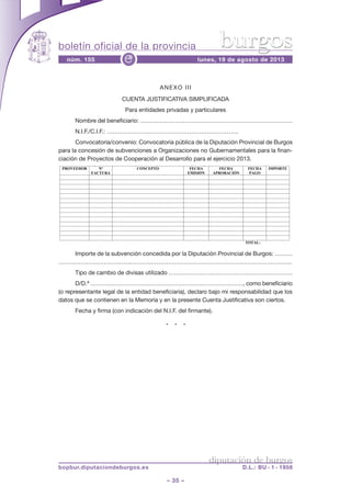 boletín oficial de la provincia
– 35 –
núm. 155 lunes, 19 de agosto de 2013e
diputación de burgos
bopbur.diputaciondeburgos.es D.L.: BU - 1 - 1958
burgos
ANEXO III
CUENTA JUSTIFICATIVA SIMPLIFICADA
Para entidades privadas y particulares
Nombre del beneficiario: ……………………………………………………………………
N.I.F./C.I.F.: ………………………………………………………….
Convocatoria/convenio: Convocatoria pública de la Diputación Provincial de Burgos
para la concesión de subvenciones a Organizaciones no Gubernamentales para la finan-
ciación de Proyectos de Cooperación al Desarrollo para el ejercicio 2013.
Importe de la subvención concedida por la Diputación Provincial de Burgos: ………
……………………………….……………………………………………………………………….
Tipo de cambio de divisas utilizado ………………………………………………………
D/D.ª ……………………………………………………………………, como beneficiario
(o representante legal de la entidad beneficiaria), declaro bajo mi responsabilidad que los
datos que se contienen en la Memoria y en la presente Cuenta Justificativa son ciertos.
Fecha y firma (con indicación del N.I.F. del firmante).
* * *
ANEXO III
CUENTA JUSTIFICATIVA SIMPLIFICADA
Para entidades privadas y particulares
NOMBRE DEL BENEFICIARIO:………………………………………………………………………………………………
N.I.F./C.I.F.:………………………………………………………….
CONVOCATORIA/CONVENIO: Convocatoria Pública de la Diputación Provincial de Burgos para la concesión de subvenciones a Organizaciones
no Gubernamentales para la financiación de Proyectos de Cooperación al Desarrollo para el ejercicio 2013.
PROVEEDOR Nº
FACTURA
CONCEPTO FECHA
EMISIÓN
FECHA
APROBACIÓN
FECHA
PAGO
IMPORTE
TOTAL:
IMPORTE DE LA SUBVENCIÓN CONCEDIDA POR LA DIPUTACIÓN PROVINCIAL DE BURGOS: ……………………………….
Tipo de cambio de divisas utilizado…………………………………………………………………………………………………………………
Don/ña ………………………………………………………………., como beneficiario (o representante legal de la entidad beneficiaria),
DECLARO BAJO MI RESPONSABILIDAD que los datos que se contienen en la Memoria y en la presente Cuenta Justificativa son ciertos.
Fecha y firma ( con indicación del N.I.F. del firmante).!
 
