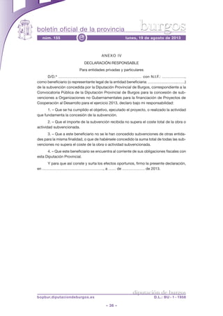 boletín oficial de la provincia
– 36 –
núm. 155 lunes, 19 de agosto de 2013e
diputación de burgos
bopbur.diputaciondeburgos.es D.L.: BU - 1 - 1958
burgos
ANEXO IV
DECLARACIÓN RESPONSABLE
Para entidades privadas y particulares
D/D.ª ………………………………………………………… con N.I.F.: ………………,
como beneficiario (o representante legal de la entidad beneficiaria: .…………………..……)
de la subvención concedida por la Diputación Provincial de Burgos, correspondiente a la
Convocatoria Pública de la Diputación Provincial de Burgos para la concesión de sub-
venciones a Organizaciones no Gubernamentales para la financiación de Proyectos de
Cooperación al Desarrollo para el ejercicio 2013, declaro bajo mi responsabilidad:
1. – Que se ha cumplido el objetivo, ejecutado el proyecto, o realizado la actividad
que fundamenta la concesión de la subvención.
2. – Que el importe de la subvención recibida no supera el coste total de la obra o
actividad subvencionada.
3. – Que a este beneficiario no se le han concedido subvenciones de otras entida-
des para la misma finalidad, o que de habérsele concedido la suma total de todas las sub-
venciones no supera el coste de la obra o actividad subvencionada.
4. – Que este beneficiario se encuentra al corriente de sus obligaciones fiscales con
esta Diputación Provincial.
Y para que así conste y surta los efectos oportunos, firmo la presente declaración,
en …………………………………………., a …… de ……………… de 2013.
 
