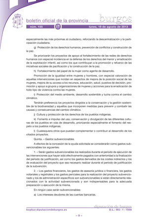 boletín oficial de la provincia
– 9 –
núm. 155 lunes, 19 de agosto de 2013e
diputación de burgos
bopbur.diputaciondeburgos.es D.L.: BU - 1 - 1958
burgos
especialmente las más próximas al ciudadano, reforzando la descentralización y la parti-
cipación ciudadana.
g) Protección de los derechos humanos, prevención de conflictos y construcción de
la paz.
Se priorizarán los proyectos de apoyo al fortalecimiento de las redes de derechos
humanos con especial incidencia en la defensa de los derechos del menor y erradicación
de la explotación infantil, así como los que contribuyan a la promoción y refuerzo de las
iniciativas sociales de pacificación y la construcción de la paz.
h) Fortalecimiento del papel de la mujer como agente de desarrollo.
Promoción de la igualdad entre mujeres y hombres, con especial valoración de
aquellas intervenciones que incidan en aspectos de mejora de la posición social de las
mujeres, mejora de su acceso a los recursos, educación, salud, puestos de decisión, pro-
moción y apoyo a grupos y organizaciones de mujeres y acciones para la erradicación de
todo tipo de violencia contra las mujeres.
i) Protección del medio ambiente, desarrollo sostenible y lucha contra el cambio
climático.
Tendrán preferencia los proyectos dirigidos a la conservación y la gestión sosteni-
ble de la biodiversidad y aquellos que incorporen medidas para prevenir y combatir las
causas y consecuencias del cambio climático.
j) Cultura y protección de los derechos de los pueblos indígenas.
k) Fomento e impulso del uso, conservación y divulgación de las diferentes cultu-
ras de los pueblos en vías de desarrollo, priorizando especialmente el fomento del res-
peto a los pueblos indígenas.
l) Cualesquiera otros que puedan complementar o contribuir al desarrollo de los
citados proyectos.
Quinta. – Gastos subvencionables.
A efectos de la concesión de la ayuda solicitada se considerarán como gastos sub-
vencionables los siguientes:
1. – Serán gastos subvencionables los realizados durante el periodo de ejecución de
las intervenciones que hayan sido efectivamente pagados con anterioridad a la finalización
del período de justificación, así como los gastos derivados de los costes indirectos y los
de evaluación del proyecto que sea necesario realizar durante el período de justificación
de la subvención.
2. – Los gastos financieros, los gastos de asesoría jurídica o financiera, los gastos
notariales y registrales y los gastos periciales para la realización del proyecto subvencio-
nado y los de administración específicos son subvencionables si están directamente rela-
cionados con la actividad subvencionada y son indispensables para la adecuada
preparación o ejecución de la misma.
En ningún caso serán subvencionables:
a) Los intereses deudores de las cuentas bancarias.
 