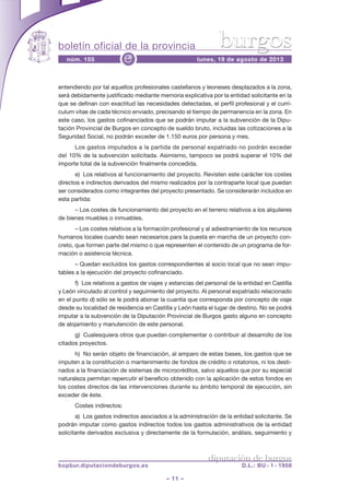 boletín oficial de la provincia
– 11 –
núm. 155 lunes, 19 de agosto de 2013e
diputación de burgos
bopbur.diputaciondeburgos.es D.L.: BU - 1 - 1958
burgos
entendiendo por tal aquellos profesionales castellanos y leoneses desplazados a la zona,
será debidamente justificado mediante memoria explicativa por la entidad solicitante en la
que se definan con exactitud las necesidades detectadas, el perfil profesional y el currí-
culum vitae de cada técnico enviado, precisando el tiempo de permanencia en la zona. En
este caso, los gastos cofinanciados que se podrán imputar a la subvención de la Dipu-
tación Provincial de Burgos en concepto de sueldo bruto, incluidas las cotizaciones a la
Seguridad Social, no podrán exceder de 1.150 euros por persona y mes.
Los gastos imputados a la partida de personal expatriado no podrán exceder
del 10% de la subvención solicitada. Asimismo, tampoco se podrá superar el 10% del
importe total de la subvención finalmente concedida.
e) Los relativos al funcionamiento del proyecto. Revisten este carácter los costes
directos e indirectos derivados del mismo realizados por la contraparte local que puedan
ser considerados como integrantes del proyecto presentado. Se considerarán incluidos en
esta partida:
– Los costes de funcionamiento del proyecto en el terreno relativos a los alquileres
de bienes muebles o inmuebles.
– Los costes relativos a la formación profesional y al adiestramiento de los recursos
humanos locales cuando sean necesarios para la puesta en marcha de un proyecto con-
creto, que formen parte del mismo o que representen el contenido de un programa de for-
mación o asistencia técnica.
– Quedan excluidos los gastos correspondientes al socio local que no sean impu-
tables a la ejecución del proyecto cofinanciado.
f) Los relativos a gastos de viajes y estancias del personal de la entidad en Castilla
y León vinculado al control y seguimiento del proyecto. Al personal expatriado relacionado
en el punto d) sólo se le podrá abonar la cuantía que corresponda por concepto de viaje
desde su localidad de residencia en Castilla y León hasta el lugar de destino. No se podrá
imputar a la subvención de la Diputación Provincial de Burgos gasto alguno en concepto
de alojamiento y manutención de este personal.
g) Cualesquiera otros que puedan complementar o contribuir al desarrollo de los
citados proyectos.
h) No serán objeto de financiación, al amparo de estas bases, los gastos que se
imputen a la constitución o mantenimiento de fondos de crédito o rotatorios, ni los desti-
nados a la financiación de sistemas de microcréditos, salvo aquellos que por su especial
naturaleza permitan repercutir el beneficio obtenido con la aplicación de estos fondos en
los costes directos de las intervenciones durante su ámbito temporal de ejecución, sin
exceder de éste.
Costes indirectos:
a) Los gastos indirectos asociados a la administración de la entidad solicitante. Se
podrán imputar como gastos indirectos todos los gastos administrativos de la entidad
solicitante derivados exclusiva y directamente de la formulación, análisis, seguimiento y
 