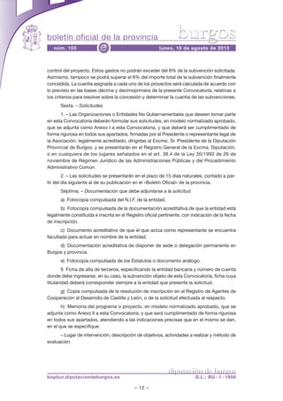boletín oficial de la provincia
– 12 –
núm. 155 lunes, 19 de agosto de 2013e
diputación de burgos
bopbur.diputaciondeburgos.es D.L.: BU - 1 - 1958
burgos
control del proyecto. Estos gastos no podrán exceder del 8% de la subvención solicitada.
Asimismo, tampoco se podrá superar el 8% del importe total de la subvención finalmente
concedida. La cuantía asignada a cada uno de los proyectos será calculada de acuerdo con
lo previsto en las bases décima y decimoprimera de la presente Convocatoria, relativas a
los criterios para resolver sobre la concesión y determinar la cuantía de las subvenciones.
Sexta. – Solicitudes.
1. – Las Organizaciones o Entidades No Gubernamentales que deseen tomar parte
en esta Convocatoria deberán formular sus solicitudes, en modelo normalizado aprobado,
que se adjunta como Anexo I a esta Convocatoria, y que deberá ser cumplimentado de
forma rigurosa en todos sus apartados, firmadas por el Presidente o representante legal de
la Asociación, legalmente acreditado, dirigidas al Excmo. Sr. Presidente de la Diputación
Provincial de Burgos, y se presentarán en el Registro General de la Excma. Diputación,
o en cualquiera de los lugares señalados en el art. 38.4 de la Ley 30/1992 de 26 de
noviembre de Régimen Jurídico de las Administraciones Públicas y del Procedimiento
Administrativo Común.
2. – Las solicitudes se presentarán en el plazo de 15 días naturales, contado a par-
tir del día siguiente al de su publicación en el «Boletín Oficial» de la provincia.
Séptima. – Documentación que debe adjuntarse a la solicitud.
a) Fotocopia compulsada del N.I.F. de la entidad.
b) Fotocopia compulsada de la documentación acreditativa de que la entidad está
legalmente constituida e inscrita en el Registro oficial pertinente, con indicación de la fecha
de inscripción.
c) Documento acreditativo de que el que actúa como representante se encuentra
facultado para actuar en nombre de la entidad.
d) Documentación acreditativa de disponer de sede o delegación permanente en
Burgos y provincia.
e) Fotocopia compulsada de los Estatutos o documento análogo.
f) Ficha de alta de terceros, especificando la entidad bancaria y número de cuenta
donde debe ingresarse, en su caso, la subvención objeto de esta Convocatoria, ficha cuya
titularidad deberá corresponder siempre a la entidad que presente la solicitud.
g) Copia compulsada de la resolución de inscripción en el Registro de Agentes de
Cooperación al Desarrollo de Castilla y León, o de la solicitud efectuada al respecto.
h) Memoria del programa o proyecto, en modelo normalizado aprobado, que se
adjunta como Anexo II a esta Convocatoria, y que será cumplimentado de forma rigurosa
en todos sus apartados, atendiendo a las indicaciones precisas que en el mismo se dan,
en el que se especifique:
– Lugar de intervención, descripción de objetivos, actividades a realizar y método de
evaluación.
 
