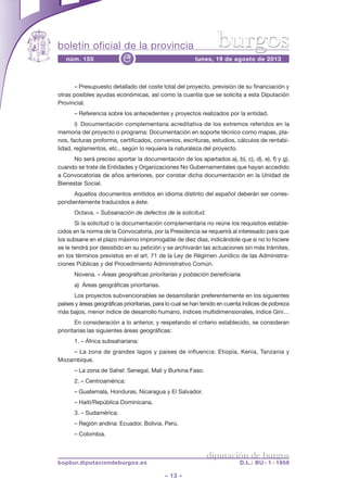 boletín oficial de la provincia
– 13 –
núm. 155 lunes, 19 de agosto de 2013e
diputación de burgos
bopbur.diputaciondeburgos.es D.L.: BU - 1 - 1958
burgos
– Presupuesto detallado del coste total del proyecto, previsión de su financiación y
otras posibles ayudas económicas, así como la cuantía que se solicita a esta Diputación
Provincial.
– Referencia sobre los antecedentes y proyectos realizados por la entidad.
i) Documentación complementaria acreditativa de los extremos referidos en la
memoria del proyecto o programa: Documentación en soporte técnico como mapas, pla-
nos, facturas proforma, certificados, convenios, escrituras, estudios, cálculos de rentabi-
lidad, reglamentos, etc., según lo requiera la naturaleza del proyecto.
No será preciso aportar la documentación de los apartados a), b), c), d), e), f) y g),
cuando se trate de Entidades y Organizaciones No Gubernamentales que hayan accedido
a Convocatorias de años anteriores, por constar dicha documentación en la Unidad de
Bienestar Social.
Aquellos documentos emitidos en idioma distinto del español deberán ser corres-
pondientemente traducidos a éste.
Octava. – Subsanación de defectos de la solicitud.
Si la solicitud o la documentación complementaria no reúne los requisitos estable-
cidos en la norma de la Convocatoria, por la Presidencia se requerirá al interesado para que
los subsane en el plazo máximo improrrogable de diez días, indicándole que si no lo hiciere
se le tendrá por desistido en su petición y se archivarán las actuaciones sin más trámites,
en los términos previstos en el art. 71 de la Ley de Régimen Jurídico de las Administra-
ciones Públicas y del Procedimiento Administrativo Común.
Novena. – Áreas geográficas prioritarias y población beneficiaria.
a) Áreas geográficas prioritarias.
Los proyectos subvencionables se desarrollarán preferentemente en los siguientes
países y áreas geográficas prioritarias, para lo cual se han tenido en cuenta índices de pobreza
más bajos, menor índice de desarrollo humano, índices multidimensionales, índice Gini…
En consideración a lo anterior, y respetando el criterio establecido, se consideran
prioritarias las siguientes áreas geográficas:
1. – África subsahariana:
– La zona de grandes lagos y países de influencia: Etiopía, Kenia, Tanzania y
Mozambique.
– La zona de Sahel: Senegal, Mali y Burkina Faso.
2. – Centroamérica:
– Guatemala, Honduras, Nicaragua y El Salvador.
– Haití/República Dominicana.
3. – Sudamérica:
– Región andina: Ecuador, Bolivia, Perú.
– Colombia.
 