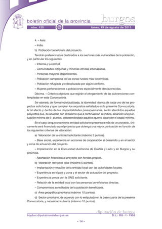 boletín oficial de la provincia
– 14 –
núm. 155 lunes, 19 de agosto de 2013e
diputación de burgos
bopbur.diputaciondeburgos.es D.L.: BU - 1 - 1958
burgos
4. – Asia:
– India.
b) Población beneficiaria del proyecto.
Tendrán preferencia los destinados a los sectores más vulnerables de la población,
y en particular los siguientes:
– Infancia y juventud.
– Comunidades indígenas y minorías étnicas amenazadas.
– Personas mayores dependientes.
– Población campesina de las zonas rurales más deprimidas.
– Población refugiada y/o desplazada por algún conflicto.
– Mujeres pertenecientes a poblaciones especialmente desfavorecidas.
Décima. – Criterios objetivos que regirán el otorgamiento de las subvenciones con-
templadas en esta Convocatoria.
Se valorará, de forma individualizada, la idoneidad técnica de cada uno de los pro-
yectos solicitados y que cumplan los requisitos señalados en la presente Convocatoria.
A tal efecto y dentro de las disponibilidades presupuestarias, serán atendidos aquellos
proyectos que, de acuerdo con el baremo que a continuación se indica, alcancen una pun-
tuación mínima de 61 puntos, desestimándose aquellos que no alcancen el citado mínimo.
En el caso de que una misma entidad solicitante presentara más de un proyecto, úni-
camente será financiado aquel proyecto que obtenga una mayor puntuación en función de
los siguientes criterios de valoración:
a) Valoración de la entidad solicitante (máximo 5 puntos).
– Base social, experiencia en acciones de cooperación al desarrollo y en el sector
y zona de actuación del proyecto.
– Implantación en la Comunidad Autónoma de Castilla y León y en Burgos y su
provincia.
– Aportación financiera al proyecto con fondos propios.
b) Valoración del socio local (máximo 5 puntos).
– Implantación y relación de la entidad local con las autoridades locales.
– Experiencia en el país y zona y el sector de actuación del proyecto.
– Experiencia previa con la ONG solicitante.
– Relación de la entidad local con las personas beneficiarias directas.
– Compromisos acreditados de la población beneficiaria.
c) Área geográfica prioritaria (máximo 10 puntos).
d) Sector prioritario, de acuerdo con lo estipulado en la base cuarta de la presente
Convocatoria, y necesidad cubierta (máximo 10 puntos).
 