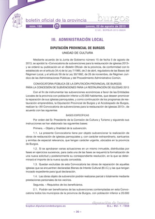 boletín oficial de la provincia
– 30 –
C.V.E.: BOPBUR-2013-06629
núm. 158 jueves, 22 de agosto de 2013e
diputación de burgos
bopbur.diputaciondeburgos.es D.L.: BU - 1 - 1958
burgos
III. ADMINISTRACIÓN LOCAL
DIPUTACIÓN PROVINCIAL DE BURGOS
UNIDAD DE CULTURA
Mediante acuerdo de la Junta de Gobierno número 15 de fecha 5 de agosto de
2013, se aprobó la «Convocatoria de subvenciones para la restauración de iglesias 2013»
y se ordenó su publicación en el «Boletín Oficial» de la provincia, de conformidad con lo
establecido en el artículo 34.n) de la Ley 7/1985, de 2 de abril, reguladora de las Bases del
Régimen Local, y el artículo 59 de la Ley 30/1992, de 26 de noviembre, de Régimen Jurí-
dico de las Administraciones Públicas y del Procedimiento Administrativo Común.
CONVOCATORIA PÚBLICA DE LA DIPUTACIÓN PROVINCIAL DE BURGOS
PARA LA CONCESIÓN DE SUBVENCIONES PARA LA RESTAURACIÓN DE IGLESIAS 2013
Con el fin de instrumentar las subvenciones económicas a favor de las Entidades
Locales de la provincia con población inferior a 20.000 habitantes, que deseen promover
la reparación de sus iglesias parroquiales, y como continuación de los programas de res-
tauración emprendidos, la Diputación Provincial de Burgos y el Arzobispado de Burgos,
realizan la «XX Convocatoria de subvenciones para la restauración de iglesias 2013», de
acuerdo con las siguientes
BASES ESPECÍFICAS
Por orden del Sr. Presidente de la Comisión de Cultura y Turismo y siguiendo sus
instrucciones se han elaborado las siguientes bases:
Primera. – Objeto y finalidad de la subvención.
1.1. La presente Convocatoria tiene por objeto subvencionar la realización de
obras de restauración de iglesias parroquiales y, con carácter extraordinario, santuarios
y ermitas de especial relevancia, que tengan carácter urgente, ubicados en la provincia
de Burgos.
1.2. Si se aprobaran varias actuaciones en un mismo inmueble, distribuidas por
fases en ejercicios sucesivos, para cada una de las fases se requerirá la formalización de
una nueva solicitud y posteriormente su correspondiente resolución, en la que se deter-
minará el importe de la nueva ayuda concedida.
1.3. Quedan excluidas de esta Convocatoria las obras de reparación de aquellas
iglesias que se encuentren declaradas Bienes de Interés Cultural (B.I.C.) y las que tengan
incoado expediente para igual declaración.
1.4. Las obras objeto de subvención podrán realizarse parcial o totalmente mediante
prestaciones personales de los vecinos.
Segunda. – Requisitos de los beneficiarios.
2.1. Podrán ser beneficiarios de las subvenciones contempladas en esta Convo-
catoria todos los municipios de la provincia de Burgos, con población inferior a 20.000
 