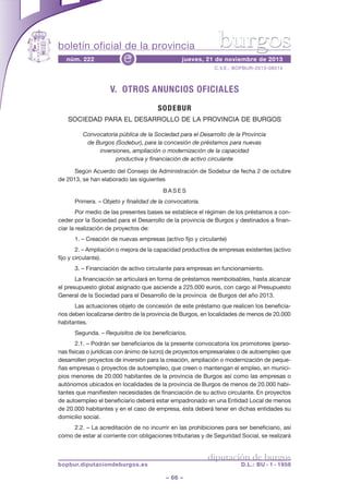boletín oficial de la provincia
núm. 222

e

burgos

jueves, 21 de noviembre de 2013
C.V.E.: BOPBUR-2013-08514

V. OTROS ANUNCIOS OFICIALES
SODEBUR
SOCIEDAD PARA EL DESARROLLO DE LA PROVINCIA DE BURGOS
Convocatoria pública de la Sociedad para el Desarrollo de la Provincia
de Burgos (Sodebur), para la concesión de préstamos para nuevas
inversiones, ampliación o modernización de la capacidad
productiva y financiación de activo circulante
Según Acuerdo del Consejo de Administración de Sodebur de fecha 2 de octubre
de 2013, se han elaborado las siguientes
BASES
Primera. – Objeto y finalidad de la convocatoria.
Por medio de las presentes bases se establece el régimen de los préstamos a conceder por la Sociedad para el Desarrollo de la provincia de Burgos y destinados a financiar la realización de proyectos de:
1. – Creación de nuevas empresas (activo fijo y circulante)
2. – Ampliación o mejora de la capacidad productiva de empresas existentes (activo
fijo y circulante).
3. – Financiación de activo circulante para empresas en funcionamiento.
La financiación se articulará en forma de préstamos reembolsables, hasta alcanzar
el presupuesto global asignado que asciende a 225.000 euros, con cargo al Presupuesto
General de la Sociedad para el Desarrollo de la provincia de Burgos del año 2013.
Las actuaciones objeto de concesión de este préstamo que realicen los beneficiarios deben localizarse dentro de la provincia de Burgos, en localidades de menos de 20.000
habitantes.
Segunda. – Requisitos de los beneficiarios.
2.1. – Podrán ser beneficiarios de la presente convocatoria los promotores (personas físicas o jurídicas con ánimo de lucro) de proyectos empresariales o de autoempleo que
desarrollen proyectos de inversión para la creación, ampliación o modernización de pequeñas empresas o proyectos de autoempleo, que creen o mantengan el empleo, en municipios menores de 20.000 habitantes de la provincia de Burgos así como las empresas o
autónomos ubicados en localidades de la provincia de Burgos de menos de 20.000 habitantes que manifiesten necesidades de financiación de su activo circulante. En proyectos
de autoempleo el beneficiario deberá estar empadronado en una Entidad Local de menos
de 20.000 habitantes y en el caso de empresa, ésta deberá tener en dichas entidades su
domicilio social.
2.2. – La acreditación de no incurrir en las prohibiciones para ser beneficiario, así
como de estar al corriente con obligaciones tributarias y de Seguridad Social, se realizará

diputación de burgos

bopbur.diputaciondeburgos.es

D.L.: BU - 1 - 1958

– 66 –

 