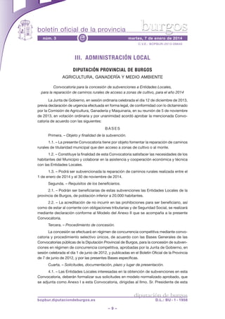 boletín oficial de la provincia
núm. 3

e

burgos

martes, 7 de enero de 2014
C.V.E.: BOPBUR-2013-09840

III. ADMINISTRACIÓN LOCAL
DIPUTACIÓN PROVINCIAL DE BURGOS
AGRICULTURA, GANADERÍA Y MEDIO AMBIENTE
Convocatoria para la concesión de subvenciones a Entidades Locales,
para la reparación de caminos rurales de acceso a zonas de cultivo, para el año 2014
La Junta de Gobierno, en sesión ordinaria celebrada el día 12 de diciembre de 2013,
previa declaración de urgencia efectuada en forma legal, de conformidad con lo dictaminado
por la Comisión de Agricultura, Ganadería y Maquinaria, en su reunión de 5 de noviembre
de 2013, en votación ordinaria y por unanimidad acordó aprobar la mencionada Convocatoria de acuerdo con las siguientes:
BASES
Primera. – Objeto y finalidad de la subvención.
1.1. – La presente Convocatoria tiene por objeto fomentar la reparación de caminos
rurales de titularidad municipal que den acceso a zonas de cultivo o al monte.
1.2. – Constituye la finalidad de esta Convocatoria satisfacer las necesidades de los
habitantes del Municipio y colaborar en la asistencia y cooperación económica y técnica
con las Entidades Locales.
1.3. – Podrá ser subvencionada la reparación de caminos rurales realizada entre el
1 de enero de 2014 y el 30 de noviembre de 2014.
Segunda. – Requisitos de los beneficiarios.
2.1. – Podrán ser beneficiarias de estas subvenciones las Entidades Locales de la
provincia de Burgos, de población inferior a 20.000 habitantes.
2.2. – La acreditación de no incurrir en las prohibiciones para ser beneficiario, así
como de estar al corriente con obligaciones tributarias y de Seguridad Social, se realizará
mediante declaración conforme al Modelo del Anexo II que se acompaña a la presente
Convocatoria.
Tercera. – Procedimiento de concesión.
La concesión se efectuará en régimen de concurrencia competitiva mediante convocatoria y procedimiento selectivo únicos, de acuerdo con las Bases Generales de las
Convocatorias públicas de la Diputación Provincial de Burgos, para la concesión de subvenciones en régimen de concurrencia competitiva, aprobadas por la Junta de Gobierno, en
sesión celebrada el día 1 de junio de 2012, y publicadas en el Boletín Oficial de la Provincia
de 7 de junio de 2012, y por las presentes Bases específicas.
Cuarta. – Solicitudes, documentación, plazo y lugar de presentación.
4.1. – Las Entidades Locales interesadas en la obtención de subvenciones en esta
Convocatoria, deberán formalizar sus solicitudes en modelo normalizado aprobado, que
se adjunta como Anexo I a esta Convocatoria, dirigidas al Ilmo. Sr. Presidente de esta

diputación de burgos

bopbur.diputaciondeburgos.es

D.L.: BU - 1 - 1958

–9–

 