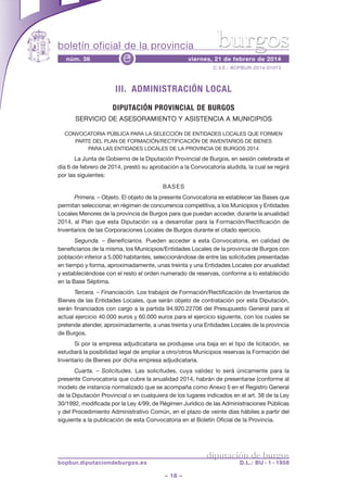 boletín oficial de la provincia
núm. 36

e

burgos

viernes, 21 de febrero de 2014
C.V.E.: BOPBUR-2014-01073

III. ADMINISTRACIÓN LOCAL
DIPUTACIÓN PROVINCIAL DE BURGOS
SERVICIO DE ASESORAMIENTO Y ASISTENCIA A MUNICIPIOS
CONVOCATORIA PÚBLICA PARA LA SELECCIÓN DE ENTIDADES LOCALES QUE FORMEN
PARTE DEL PLAN DE FORMACIÓN/RECTIFICACIÓN DE INVENTARIOS DE BIENES
PARA LAS ENTIDADES LOCALES DE LA PROVINCIA DE BURGOS 2014

La Junta de Gobierno de la Diputación Provincial de Burgos, en sesión celebrada el
día 6 de febrero de 2014, prestó su aprobación a la Convocatoria aludida, la cual se regirá
por las siguientes:
BASES
Primera. – Objeto. El objeto de la presente Convocatoria es establecer las Bases que
permitan seleccionar, en régimen de concurrencia competitiva, a los Municipios y Entidades
Locales Menores de la provincia de Burgos para que puedan acceder, durante la anualidad
2014, al Plan que esta Diputación va a desarrollar para la Formación/Rectificación de
Inventarios de las Corporaciones Locales de Burgos durante el citado ejercicio.
Segunda. – Beneficiarios. Pueden acceder a esta Convocatoria, en calidad de
beneficiarios de la misma, los Municipios/Entidades Locales de la provincia de Burgos con
población inferior a 5.000 habitantes, seleccionándose de entre las solicitudes presentadas
en tiempo y forma, aproximadamente, unas treinta y una Entidades Locales por anualidad
y estableciéndose con el resto el orden numerado de reservas, conforme a lo establecido
en la Base Séptima.
Tercera. – Financiación. Los trabajos de Formación/Rectificación de Inventarios de
Bienes de las Entidades Locales, que serán objeto de contratación por esta Diputación,
serán financiados con cargo a la partida 94.920.22706 del Presupuesto General para el
actual ejercicio 40.000 euros y 60.000 euros para el ejercicio siguiente, con los cuales se
pretende atender, aproximadamente, a unas treinta y una Entidades Locales de la provincia
de Burgos.
Si por la empresa adjudicataria se produjese una baja en el tipo de licitación, se
estudiará la posibilidad legal de ampliar a otro/otros Municipios reservas la Formación del
Inventario de Bienes por dicha empresa adjudicataria.
Cuarta. – Solicitudes. Las solicitudes, cuya validez lo será únicamente para la
presente Convocatoria que cubre la anualidad 2014, habrán de presentarse (conforme al
modelo de instancia normalizado que se acompaña como Anexo I) en el Registro General
de la Diputación Provincial o en cualquiera de los lugares indicados en el art. 38 de la Ley
30/1992, modificada por la Ley 4/99, de Régimen Jurídico de las Administraciones Públicas
y del Procedimiento Administrativo Común, en el plazo de veinte días hábiles a partir del
siguiente a la publicación de esta Convocatoria en el Boletín Oficial de la Provincia.

diputación de burgos

bopbur.diputaciondeburgos.es

D.L.: BU - 1 - 1958

– 18 –

 