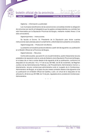 boletín oficial de la provincia
– 30 –
núm. 61 viernes, 28 de marzo de 2014e
diputación de burgos
bopbur.diputaciondeburgos.es D.L.: BU - 1 - 1958
burgos
Vigésima. – Información y publicidad.
Los municipios beneficiarios de las subvenciones concedidas tendrán la obligación
de comunicar por escrito al trabajador/a que los gastos correspondientes a su contrato han
sido financiados por la Diputación Provincial de Burgos, mediante modelo Anexo I.3 de
esta convocatoria.
Vigesimoprimera. – Instrucciones.
Se faculta al Excmo. Sr. Presidente de la Diputación para dictar cuantas
instrucciones sean precisas para el cumplimiento y efectividad de la presente convocatoria.
Vigesimosegunda. – Producción de efectos.
La presente convocatoria producirá efectos a partir del día siguiente a su publicación
en el Boletín Oficial de la Provincia de Burgos.
Vigesimotercera. – Recursos.
Contra este acuerdo, que pone fin a la vía administrativa, podrá interponerse recurso
potestativo de reposición ante la Junta de Gobierno de la Diputación Provincial de Burgos,
en el plazo de un mes a contar desde el día siguiente al de su publicación, conforme a lo
dispuesto en los artículos 116 y 117 de la Ley 30/1992, de 26 de noviembre, de Régimen
Jurídico de las Administraciones Públicas y del Procedimiento Administrativo Común o,
directamente, recurso contencioso-administrativo ante el Juzgado de lo Contencioso-
Administrativo de Burgos, en el plazo de dos meses contados desde el día siguiente al de
su publicación en el Boletín Oficial de Castilla y León, en virtud de lo dispuesto en los
artículos 8 y 46 de la Ley 29/1998, de 13 de julio, reguladora de la Jurisdicción Contencioso-
Administrativa.
* * *
 