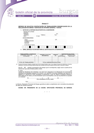 boletín oficial de la provincia
– 31 –
núm. 61 viernes, 28 de marzo de 2014e
diputación de burgos
bopbur.diputaciondeburgos.es D.L.: BU - 1 - 1958
burgos
* * *
Anexo I.1
IMPRESO DE SOLICITUD CONTRATACIÓN DE TRABAJADORES DESEMPLEADOS EN LA
REALIZACIÓN DE OBRAS Y SERVICIOS DE INTERÉS GENERAL Y SOCIAL
1. DATOS DE LA ENTIDAD SOLICITANTE DE LA SUBVENCIÓN
Nombre de la entidad: ……..…………………………………………………..…………………
Domicilio: ……………………………………………..…………………………………………..
Población:……………………………………………………………..…..CP.:…………………
.Provincia.:………………..…….……Teléfono.:………………..…..Fax.:……………….……
Móvil.: ……………..………E-mail.: ………………..………………….….……………………
DATOS BANCARIOS
Titular:…………………………………………………………………CIF.:……….……………
Entidad Financiera: …………………………………………………….………………………..
Localidad: …………………………………………………………………………………………
Domicilio: …………………………………………..…………………………………….
Nº DE IBAN (24 dígitos)
2. OBRA, SERVICIO Y/O ESTUDIO PARA EL QUE SE SOLICITA LA SUBVENCIÓN
……………………………………………..……………………………………………..……………
………………………………..………………………………………………………..……..……….
TRABAJADORES A CONTRATAR
CONVENIO COLECTIVO
APLICADO (A)
JORNADA
(%)
SUBVENCIÓN SOLICITADA
CATEGORÍA Y GRUPO DE
COTIZACIÓN
Nº Nº DÍAS
SOLICITADOS
IMPORTE TOTAL
SOLICITADO
TOTAL DE TRABAJADORES TOTAL SUBVENCIÓN SOLICITADA
A) Cuando el Convenio Colectivo indicado sea el de la propia Entidad o bien no se indique Convenio de referencia, la Excma.
Diputación Provincial de Burgos aplicará aquel que considere que más se ajusta al tipo de obra o servicios a realizar.
Que SI NO solicita la percepción del anticipo que le corresponda, según sea la cuantía de la
subvención que esta Entidad pudiera recibir.
D. /Dña., ……………………………………………………………………………………………………. en
calidad de Alcalde/sa de la Entidad, a la vista de lo dispuesto en la Resolución de convocatoria
reuniendo los requisitos exigidos en la misma, y en atención al acuerdo adoptado que figura en el
ANEXO I.2, SOLICITA le sea concedida la subvención a que se refiere la presente solicitud y
DECLARA que los datos y la documentación que se acompañan y los que se presenten se ajustan
a la realidad.
En …………………………, a ………. de ………………. de ……….
El/La Alcalde/sa (Firma y sello)
Fdo:______________________________________________________
La Excma. Diputación Provincial de Burgos garantiza el pleno cumplimiento de la normativa de protección
de datos de carácter personal.
EXCMO. SR. PRESIDENTE DE LA EXCMA. DIPUTACIÓN PROVINCIAL DE BURGOS
 
