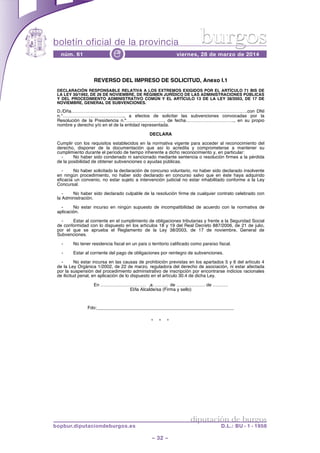 boletín oficial de la provincia
– 32 –
núm. 61 viernes, 28 de marzo de 2014e
diputación de burgos
bopbur.diputaciondeburgos.es D.L.: BU - 1 - 1958
burgos
* * *
REVERSO DEL IMPRESO DE SOLICITUD, Anexo I.1
DECLARACIÓN RESPONSABLE RELATIVA A LOS EXTREMOS EXIGIDOS POR EL ARTÍCULO 71 BIS DE
LA LEY 30/1992, DE 26 DE NOVIEMBRE, DE RÉGIMEN JURÍDICO DE LAS ADMINISTRACIONES PÚBLICAS
Y DEL PROCEDIMIENTO ADMINISTRATIVO COMÚN Y EL ARTÍCULO 13 DE LA LEY 38/2003, DE 17 DE
NOVIEMBRE, GENERAL DE SUBVENCIONES.
D./Dña………………………………………………………………………………………………….….con DNI
n.°………………..………….…….., a efectos de solicitar las subvenciones convocadas por la
Resolución de la Presidencia n.º……………………., de fecha………………………….., en su propio
nombre y derecho y/o en el de la entidad representada.
DECLARA
Cumplir con los requisitos establecidos en la normativa vigente para acceder al reconocimiento del
derecho, disponer de la documentación que así lo acredita y comprometerse a mantener su
cumplimiento durante el período de tiempo inherente a dicho reconocimiento y, en particular:
- No haber sido condenado ni sancionado mediante sentencia o resolución firmes a la pérdida
de la posibilidad de obtener subvenciones o ayudas públicas.
- No haber solicitado la declaración de concurso voluntario, no haber sido declarado insolvente
en ningún procedimiento, no haber sido declarado en concurso salvo que en éste haya adquirido
eficacia un convenio, no estar sujeto a intervención judicial no estar inhabilitado conforme a la Ley
Concursal.
- No haber sido declarado culpable de la resolución firme de cualquier contrato celebrado con
la Administración.
- No estar incurso en ningún supuesto de incompatibilidad de acuerdo con la normativa de
aplicación.
- Estar al corriente en el cumplimiento de obligaciones tributarias y frente a la Seguridad Social
de conformidad con lo dispuesto en los artículos 18 y 19 del Real Decreto 887/2006, de 21 de julio,
por el que se aprueba el Reglamento de la Ley 38/2003, de 17 de noviembre, General de
Subvenciones.
- No tener residencia fiscal en un país o territorio calificado como paraíso fiscal.
- Estar al corriente del pago de obligaciones por reintegro de subvenciones.
- No estar incursa en las causas de prohibición previstas en los apartados 5 y 6 del artículo 4
de la Ley Orgánica 1/2002, de 22 de marzo, reguladora del derecho de asociación, ni estar afectada
por la suspensión del procedimiento administrativo de inscripción por encontrarse indicios racionales
de ilicitud penal, en aplicación de lo dispuesto en el artículo 30.4 de dicha Ley.
En ………………………… ,a………. de ………………. de ……….
El/la Alcalde/sa (Firma y sello)
Fdo:______________________________________________________
 