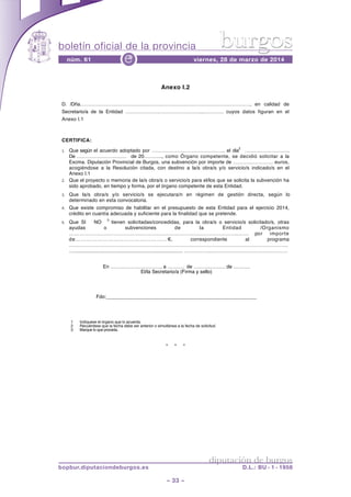 boletín oficial de la provincia
– 33 –
núm. 61 viernes, 28 de marzo de 2014e
diputación de burgos
bopbur.diputaciondeburgos.es D.L.: BU - 1 - 1958
burgos
* * *
Anexo I.2
D. /Dña……………………………………………………………………………………………, en calidad de
Secretario/a de la Entidad ………………………………………..………… cuyos datos figuran en el
Anexo I.1
CERTIFICA:
1. Que según el acuerdo adoptado por …………………………………….. el dia
2
……………………….
De ………………………… de 20……….., como Órgano competente, se decidió solicitar a la
Excma. Diputación Provincial de Burgos, una subvención por importe de …………………… euros,
acogiéndose a la Resolución citada, con destino a la/s obra/s y/o servicio/s indicado/s en el
Anexo I.1
2. Que el proyecto o memoria de la/s obra/s o servicio/s para el/los que se solicita la subvención ha
sido aprobado, en tiempo y forma, por el órgano competente de esta Entidad.
3. Que la/s obra/s y/o servicio/s se ejecutara/n en régimen de gestión directa, según lo
determinado en esta convocatoria.
4. Que existe compromiso de habilitar en el presupuesto de esta Entidad para el ejercicio 2014,
crédito en cuantía adecuada y suficiente para la finalidad que se pretende.
5. Que SI NO
3
tienen solicitadas/concedidas, para la obra/s o servicio/s solicitado/s, otras
ayudas o subvenciones de la Entidad /Organismo
……………………………………………………………………………………….……. por importe
de……………………………………………!, correspondiente al programa
………………………………………………………………………………………………………………….
…........................................................................... ……………..………………………………………
En …………………………, a ………. de ………………. de ……….
El/la Secretario/a (Firma y sello)
Fdo:______________________________________________________
1 Indíquese el órgano que lo acuerda.
2 Recuérdese que la fecha debe ser anterior o simultánea a la fecha de solicitud.
3 Marque lo que proceda.
 