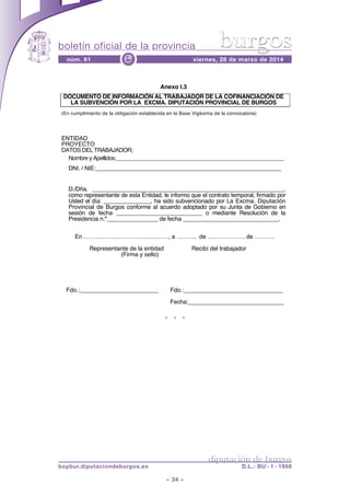 boletín oficial de la provincia
– 34 –
núm. 61 viernes, 28 de marzo de 2014e
diputación de burgos
bopbur.diputaciondeburgos.es D.L.: BU - 1 - 1958
burgos
* * *
Anexo I.3
DOCUMENTO DE INFORMACIÓN AL TRABAJADOR DE LA COFINANCIACIÓN DE
LA SUBVENCIÓN POR LA EXCMA. DIPUTACIÓN PROVINCIAL DE BURGOS
(En cumplimiento de la obligación establecida en la Base Vigésima de la convocatoria)
ENTIDAD
PROYECTO
DATOS DEL TRABAJADOR;
Nombre y Apellidos:________________________________________________________
DNI. / NIE:__________________________________________________________
D./Dña. ____________________________________________________________,
como representante de esta Entidad, le informo que el contrato temporal, firmado por
Usted el día: _______________, ha sido subvencionado por La Excma. Diputación
Provincial de Burgos conforme al acuerdo adoptado por su Junta de Gobierno en
sesión de fecha ___________________________ o mediante Resolución de la
Presidencia n.º________________ de fecha ______________________________.
En …………………………….………, a ………. de ………………. de ……….
Representante de la entidad Recibí del trabajador .
(Firma y sello) .
Fdo.:________________________ Fdo.:______________________________
Fecha:_____________________________.
 