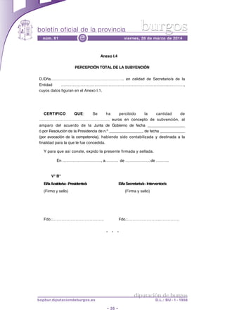 boletín oficial de la provincia
– 35 –
núm. 61 viernes, 28 de marzo de 2014e
diputación de burgos
bopbur.diputaciondeburgos.es D.L.: BU - 1 - 1958
burgos
* * *
Anexo I.4
PERCEPCIÓN TOTAL DE LA SUBVENCIÓN
D./Dña………………………………………………….. en calidad de Secretario/a de la
Entidad …………………………………………………………………….…..…………,
cuyos datos figuran en el Anexo I.1.
CERTIFICO QUE: Se ha percibido la cantidad de
………………………………………………. euros en concepto de subvención, al
amparo del acuerdo de la Junta de Gobierno de fecha __________________
ó por Resolución de la Presidencia de n.º ________________, de fecha ____________
(por avocación de la competencia), habiendo sido contabilizada y destinada a la
finalidad para la que le fue concedida.
Y para que así conste, expido la presente firmada y sellada.
En …………………………, a………. de ………………. de ……….
V° B°
EI/laAcalde/sa-Presidente/a El/laSecretario/a-Interventor/a
(Firmo y sello) (Firma y sello)
Fdo.:…………………………………. Fdo.:……………………..……………
 