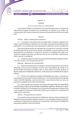 boletín oficial de la provincia
– 37 –
núm. 61 viernes, 28 de marzo de 2014e
diputación de burgos
bopbur.diputaciondeburgos.es D.L.: BU - 1 - 1958
burgos
A N E X O I I
SODEBUR
PLAN DE AYUDAS DIRIGIDAS AL EMPRENDIMIENTO
Convocatoria pública de la Diputación Provincial de Burgos para la concesión de
subvenciones dirigidas al fomento de la transferencia de negocios en el medio rural,
incluidas dentro del Programa Especial de Ayudas al Emprendimiento del Plan de Empleo
2014.
B A S E S
Primera. – Objeto y finalidad de la subvención.
1.1. – La presente convocatoria tiene por objeto paliar el problema existente en el
medio rural de la pérdida de negocios en los municipios, principalmente por falta de relevo
generacional, con los efectos que esto supone para la calidad de vida de sus habitantes.
Esta línea pretende facilitar las transferencias de negocios en municipios menores
de 20.000 habitantes de la provincia de Burgos, concediendo una ayuda económica a los
desempleados que adquieran un negocio ya existente en localidades del medio rural,
excepto los negocios agrícolas, con idea de continuar con su actividad y prestando por
tanto el servicio a la población.
1.2. – Podrán ser subvencionados los proyectos de esta tipología realizados entre el
1 de enero de 2014 y el 31 de diciembre de 2014.
Segunda. – Requisitos de los beneficiarios.
2.1. – Podrán ser beneficiarios de la presente convocatoria personas en situación de
desempleo de la provincia de Burgos, inscritos como demandantes de empleo en el
Servicio Público de Empleo de Castilla y León en fecha anterior a la fecha de alta en el
régimen especial de trabajadores autónomos, consecuencia de la transferencia de negocio
recibida.
2.2. – Podrán ser beneficiarios aquellos desempleados que vayan a continuar con
una actividad económica previamente existente en un municipio de la provincia de Burgos
menor de 20.000 habitantes, durante el año 2014 y cuyo domicilio fiscal, por tanto, se
encuentre en poblaciones de estas características.
2.3. – Será necesario que el proceso de traspaso del negocio haya sido desarrollado
o acompañado por alguna de las entidades empresariales siguientes: Cámara de Comercio
e Industria de Burgos o la Confederación de Asociaciones Empresariales de Burgos (FAE)
y que se adjunte su informe de conformidad emitido por las mismas en el momento de la
solicitud de la subvención.
Tercera. – Procedimiento de concesión.
La concesión de las subvenciones se realizará por riguroso orden de entrada de la
totalidad de la documentación exigida en el punto 4.2, una vez abierto el plazo de solicitud,
y valorado el cumplimiento de requisitos de los solicitantes, hasta alcanzar la totalidad del
presupuesto asignado a esta convocatoria.
 