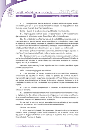 boletín oficial de la provincia
– 39 –
núm. 61 viernes, 28 de marzo de 2014e
diputación de burgos
bopbur.diputaciondeburgos.es D.L.: BU - 1 - 1958
burgos
4.3. – La comprobación de que la solicitud reúne los requisitos exigidos en esta
convocatoria y de que se aporta la documentación se realizará por el equipo técnico de la
Sociedad para el Desarrollo de la Provincia de Burgos.
Quinta. – Cuantía de la subvención, compatibilidad o incompatibilidad.
5.1. – El presupuesto destinado a esta convocatoria es de 40.000 euros con cargo
al presupuesto de la Sociedad para el Desarrollo de la Provincia de Burgos.
5.2. – Se concederá al beneficiario una ayuda de hasta 5.000 euros para la puesta en
marcha del negocio, siempre que éste permanezca abierto un mínimo de doce meses a partir
de la fecha de alta del negocio traspasado. El importe concedido se entregará al beneficiario
una vez revisada la documentación presentada y verificado el cumplimiento de los requisitos
exigidos, condicionado a la correcta justificación que se realizará con posterioridad.
Se considera gasto subvencionable cualquiera que sea necesario para la puesta en
marcha del negocio y que se justificará mediante las correspondientes facturas.
5.3. – Estas subvenciones son compatibles con otras ayudas concedidas al beneficiario
con la misma finalidad, otorgadas por cualesquiera Administraciones Públicas o Entidades de
naturaleza pública o privada, si bien en ningún caso la suma de las ayudas recibidas será
superior al 100% de la inversión.
La cuantía asignada en ningún caso originará derecho o constituirá precedente alguno
para futuras concesiones.
Sexta. – Concesión y pago de la subvención.
6.1. – La realización del trabajo de revisión de la documentación solicitada y
cumplimiento de requisitos se llevará a cabo por personal de Sodebur, resultando
imprescindible la presentación, por parte del desempleado, del Anexo III citado anteriormente,
que verifica la participación de la Cámara de Comercio e Industria de Burgos o de la
Confederación de Asociaciones Empresariales de Burgos en el proceso de transferencia del
negocio.
6.2. – Una vez finalizada dicha revisión, se concederá la subvención por orden de
entrada de la misma.
6.3. – Los beneficiarios deberán comunicar la aceptación de la subvención a Sodebur
en el plazo de diez días hábiles, contados a partir del siguiente en que reciban la notificación
de la concesión de la subvención (modelo en Anexo VI). Si no se recibe comunicación en
este sentido, se entenderá por rechazada la subvención.
6.4. – A partir de entonces, y previa aceptación de los beneficiarios de la subvención
concedida, se procederá al abono de la misma de manera inmediata.
Séptima. – Publicidad.
7.1. – Los beneficiarios deberán colocar de manera visible en su negocio una pegatina,
banner o similar que indique que ha sido subvencionado por el Plan de Empleo de la
Diputación de Burgos. Este formato le será facilitado en las oficinas de la Sociedad para el
Desarrollo de la Provincia de Burgos.
 