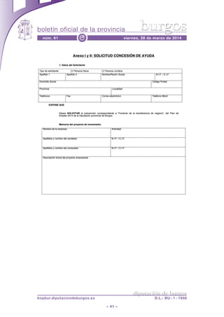 boletín oficial de la provincia
– 41 –
núm. 61 viernes, 28 de marzo de 2014e
diputación de burgos
bopbur.diputaciondeburgos.es D.L.: BU - 1 - 1958
burgos
Anexo I y II: SOLICITUD CONCESIÓN DE AYUDA
1. Datos del Solicitante
Tipo de solicitante Persona física Persona Jurídica
Apellido 1 Apellido 2 Nombre/Razón Social N.I.F. / C.I.F.
Domicilio Social Código Postal
Provincia Localidad
Teléfonos Fax Correo electrónico Teléfono Móvil
EXPONE QUE
Desea SOLICITAR la subvención correspondiente a “Fomento de la transferencia de negocio”, del Plan de
Empleo 2014 de la Diputación provincial de Burgos.
Memoria del proyecto de transmisión
Nombre de la empresa Actividad
Apellidos y nombre del vendedor N.I.F. / C.I.F.
Apellidos y nombre del comprador N.I.F. / C.I.F.
Descripción breve del proyecto empresarial
1.
eanttciilosedopTi
A xone OS:IIyI
etnaticiolSldeostaD1.
acisífanosrPe
NÓIESCNOCDUTICILO
acdiíruJanosrPe
ADYUAEDN
1odilleAp
laicoSoilicimDo
aicnivoPr
snoofélTe
QNEOPEX
2odilleAp
Fax
UEQ
laicoSnóza/RrebmNo
dalidaLoc
ocinórtceleoerrCo
.I.F. / CN.I.F
latsoPogidCó
lvióMnoofélTe
.
De
Em
Me
mealedrebmNo
bmonysodilleAp
aesDe RATICILSO ióncenvbusla
nivorpnóicatupiDalde4102oelpEm
smisnartedotceyoprledairmoMe
asrep
rodednevleder
toenomF“ateiendonpesrorc de
.sgoruBdelaicn
nóis
dadivitAc
..I.F. / CN.I.F
l ,”oicogneedaincerefansrta lde denaPl
bmonysodilleAp
everbnóicpircsDe
rodarpmocleder
lairaserpmeotceyorplede
..I.F. / CN.I.F
 