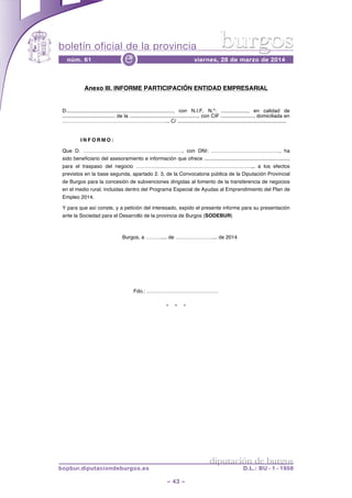 boletín oficial de la provincia
– 43 –
núm. 61 viernes, 28 de marzo de 2014e
diputación de burgos
bopbur.diputaciondeburgos.es D.L.: BU - 1 - 1958
burgos
* * *
Anexo III. INFORME PARTICIPACIÓN ENTIDAD EMPRESARIAL
D..........................................................................., con N.I.F. N.º: ..................., en calidad de
..................................... de la ................................................, con CIF ......................., domiciliada en
…………………………………………………….., C/ ...........................................................................,
I N F O R M O :
Que D. …………………………………………………., con DNI: …………………………………., ha
sido beneficiario del asesoramiento e información que ofrece ...........................................................,
para el traspaso del negocio …………….…………………………………………….,. a los efectos
previstos en la base segunda, apartado 2. 3, de la Convocatoria pública de la Diputación Provincial
de Burgos para la concesión de subvenciones dirigidas al fomento de la transferencia de negocios
en el medio rural, incluidas dentro del Programa Especial de Ayudas al Emprendimiento del Plan de
Empleo 2014.
Y para que así conste, y a petición del interesado, expido el presente informe para su presentación
ante la Sociedad para el Desarrollo de la provincia de Burgos (SODEBUR)
Burgos, a ……….... de ………………….... de 2014
Fdo.: ……………………………………
 