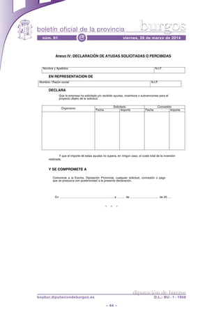 boletín oficial de la provincia
– 44 –
núm. 61 viernes, 28 de marzo de 2014e
diputación de burgos
bopbur.diputaciondeburgos.es D.L.: BU - 1 - 1958
burgos
* * *
Anexo IV: DECLARACIÓN DE AYUDAS SOLICITADAS O PERCIBIDAS
EN REPRESENTACION DE
Nombre / Razón social N.I.F.
DECLARA
Que la empresa ha solicitado y/o recibido ayudas, incentivos o subvenciones para el
proyecto objeto de la solicitud.
Y que el importe de estas ayudas no supera, en ningún caso, el coste total de la inversión
realizada.
Y SE COMPROMETE A
Comunicar a la Excma. Diputación Provincial, cualquier solicitud, concesión o pago
que se produzca con posterioridad a la presente declaración.
En ………………………………………………, a …….. de ……………………….. de 20…..
Nombre y Apellidos N.I.F.
Organismo
Solicitado Concedido
Fecha Importe Fecha Importe
 