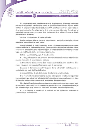 boletín oficial de la provincia
– 50 –
núm. 61 viernes, 28 de marzo de 2014e
diputación de burgos
bopbur.diputaciondeburgos.es D.L.: BU - 1 - 1958
burgos
6.2. – Los beneficiarios deberán hacer saber al demandante de empleo contratado
por el cual reciben esta subvención el hecho de que su contratación está incluida dentro
del Plan de Empleo de la Diputación de Burgos 2014. Este hecho se llevará a cabo a través
de una comunicación formal por parte de la empresa, que deberá ser firmada por el
contratado y presentarse como parte de la justificación de la subvención que se detalla
posteriormente (Anexo V).
Séptima. – Obligaciones de los beneficiarios.
Los beneficiarios deberán mantener los contratos y las condiciones de los mismos
durante un plazo mínimo de doce meses.
Los beneficiarios se verán obligados a remitir a Sodebur cualquier documentación
o justificante que se considere necesario, precisándose que cualquier alteración de las
condiciones tenidas en cuenta inicialmente para la concesión de la subvención podrá dar
lugar a la modificación de los términos de la concesión.
Octava. – Justificación y pago de la subvención.
8.1. – La justificación de la subvención deberá realizarse adjuntando el beneficiario
pruebas materiales de la contratación realizada:
a) Presentación de las nóminas de la persona contratada durante los últimos doce
meses incluyendo nóminas y justificantes de pago de las mismas.
b) Anexo V: Comunicación al trabajador de la subvención recibida para su
contratación por parte del Plan de Empleo.
c) Anexo VI: Ficha de alta de terceros, debidamente cumplimentada.
Si la documentación presentada no reuniese los requisitos exigidos, se requerirá al
interesado para que subsane la falta o acompañe los documentos preceptivos, en un plazo
de diez días hábiles contados a partir de la recepción del requerimiento.
8.2. – La justificación deberá presentarse en un plazo máximo de dos meses a partir
de que hayan transcurrido los doce meses del contrato exigidos, independientemente de
que éste se alargue en el tiempo por parte de la empresa o autónomo beneficiario.
8.3. – El pago de la subvención se realizará una vez presentada y revisada la
justificación de la contratación.
 