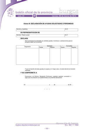 boletín oficial de la provincia
– 52 –
núm. 61 viernes, 28 de marzo de 2014e
diputación de burgos
bopbur.diputaciondeburgos.es D.L.: BU - 1 - 1958
burgos
* * *
Anexo III: DECLARACIÓN DE AYUDAS SOLICITADAS O PERCIBIDAS
Nombre y Apellidos N.I.F.
EN REPRESENTACION DE
Nombre / Razón social N.I.F.
DECLARA
Que la empresa ha solicitado y/o recibido ayudas, incentivos o subvenciones para el
proyecto objeto de la solicitud.
Organismo
Solicitado Concedido
Fecha Importe Fecha Importe
Y que el importe de estas ayudas no supera, en ningún caso, el coste total de la inversión
realizada.
Y SE COMPROMETE A
Comunicar a la Excma. Diputación Provincial, cualquier solicitud, concesión o
pago que se produzca con posterioridad a la presente declaración.
En ……………………………………………… a …….. de ……………………….. de 20…..
 