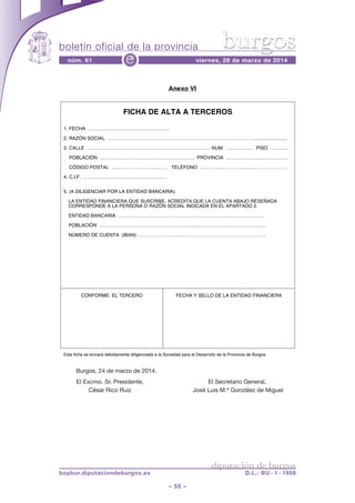 boletín oficial de la provincia
– 55 –
núm. 61 viernes, 28 de marzo de 2014e
diputación de burgos
bopbur.diputaciondeburgos.es D.L.: BU - 1 - 1958
burgos
Burgos, 24 de marzo de 2014.
El Excmo. Sr. Presidente, El Secretario General,
César Rico Ruiz José Luis M.ª González de Miguel
Anexo VI
Esta ficha se enviará debidamente diligenciada a la Sociedad para el Desarrollo de la Provincia de Burgos.
Burgos, 24 de marzo de 2014. El Excmo. Sr. Presidente, D. César Rico
Ruiz. El Secretario General, D. José Luis Mª González de Miguel.
FICHA DE ALTA A TERCEROS
1. FECHA ……………………………………………
2. RAZÓN SOCIAL ………………………………………………………………………………..........................
3. CALLE ……………………………………………………………..…… NUM. ……..……… PISO ……...…
POBLACIÓN ……………………………………….…………. PROVINCIA …………………..…………….
CÓDIGO POSTAL ………………………..…… TELÉFONO ……………………..……..…………………
4. C.I.F. ………………………….…………………
5. (A DILIGENCIAR POR LA ENTIDAD BANCARIA).
LA ENTIDAD FINANCIERA QUE SUSCRIBE, ACREDITA QUE LA CUENTA ABAJO RESEÑADA
CORRESPONDE A LA PERSONA O RAZÓN SOCIAL INDICADA EN EL APARTADO 2.
ENTIDAD BANCARIA ………………………………………………………………….…………….
POBLACIÓN ……………………………………………………..………………….………………..
NÚMERO DE CUENTA (IBAN) …………………………………………………….……………….
CONFORME: EL TERCERO FECHA Y SELLO DE LA ENTIDAD FINANCIERA
 
