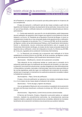 boletín oficial de la provincia
– 29 –
núm. 61 viernes, 28 de marzo de 2014e
diputación de burgos
bopbur.diputaciondeburgos.es D.L.: BU - 1 - 1958
burgos
de la Presidencia, sin perjuicio de la avocación que esta pudiera ejercer en el ejercicio de
sus competencias.
El plazo de resolución y notificación será de dos meses contados a partir del día
siguiente al de finalización del plazo de presentación de las solicitudes, transcurrido el cual
sin que se haya dictado y notificado resolución, se entenderán desestimadas por silencio
administrativo.
2. – Contra esta resolución, que pone fin a la vía administrativa, podrá interponerse
recurso potestativo de reposición ante el órgano que resolvió la convocatoria (la Junta de
Gobierno o el Excmo. Sr. Presidente de la Diputación Provincial de Burgos, si avocó su
competencia) en el plazo de un mes computado desde el día siguiente al de su notificación,
conforme a lo dispuesto en los artículos 116 y 117 de la Ley 30/1992, de 26 de noviembre,
de Régimen Jurídico de las Administraciones Públicas y del Procedimiento Administrativo
Común o, directamente, recurso contencioso-administrativo ante el Juzgado de lo
Contencioso-Administrativo de Burgos, en el plazo de dos meses computado desde el día
siguiente al de su notificación, a tenor de lo dispuesto en los arts. 8 y 46 de la Ley 29/1998,
de 13 de junio, reguladora de la Jurisdicción Contencioso-Administrativa.
3. – La Resolución de concesión de la subvención será notificada en la forma
establecida en el artículo 59 de la Ley 30/1992, de 26 de noviembre, de Régimen Jurídico
de las Administraciones Públicas y del Procedimiento Administrativo Común.
Decimosexta. – Modificación y revisión de la subvención concedida.
Toda alteración de las condiciones tenidas en cuenta para la concesión de la
subvención podrá dar lugar a la modificación de la resolución de concesión y, en todo caso,
la obtención concurrente de subvenciones o ayudas otorgadas por otras Administraciones
o Entes públicos o privados, nacionales o internacionales, fuera de los casos permitidos en
las normas reguladoras, podrá dar lugar a la modificación de la resolución de concesión,
siempre que no supongan un incremento en la cuantía de la subvención concedida ni alteren
la finalidad de la subvención.
Decimoséptima. – Plazo y forma de justificación.
El plazo y forma de justificación se realizará en los modelos normalizados Anexos
I.4 y I.5 en el plazo de dos meses desde la finalización del contrato.
Decimoctava. – Forma de pago y régimen de anticipos.
Una vez aprobada la Resolución de la convocatoria, la aceptación de la subvención
por parte del Municipio beneficiario conllevará el anticipo del 100% del importe de la
misma.
Decimonovena. – Seguimiento y control de las acciones subvencionadas.
El Servicio de Formación, Empleo y Desarrollo Local podrá realizar, en cualquier
momento, mediante los procedimientos pertinentes, las comprobaciones oportunas
respecto al destino y aplicación de las subvenciones concedidas, debiendo los municipios
beneficiarios de la subvención someterse a las actuaciones que pudieran realizarse.
 