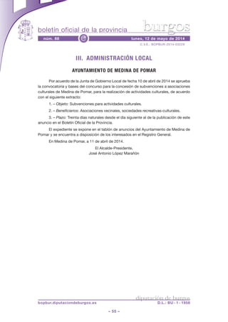 boletín oficial de la provincia
– 55 –
C.V.E.: BOPBUR-2014-03229
núm. 88 lunes, 12 de mayo de 2014e
diputación de burgos
bopbur.diputaciondeburgos.es D.L.: BU - 1 - 1958
burgos
III. ADMINISTRACIÓN LOCAL
AYUNTAMIENTO DE MEDINA DE POMAR
Por acuerdo de la Junta de Gobierno Local de fecha 10 de abril de 2014 se aprueba
la convocatoria y bases del concurso para la concesión de subvenciones a asociaciones
culturales de Medina de Pomar, para la realización de actividades culturales, de acuerdo
con el siguiente extracto:
1. – Objeto: Subvenciones para actividades culturales.
2. – Beneficiarios: Asociaciones vecinales, sociedades recreativas-culturales.
3. – Plazo: Treinta días naturales desde el día siguiente al de la publicación de este
anuncio en el Boletín Oficial de la Provincia.
El expediente se expone en el tablón de anuncios del Ayuntamiento de Medina de
Pomar y se encuentra a disposición de los interesados en el Registro General.
En Medina de Pomar, a 11 de abril de 2014.
El Alcalde-Presidente,
José Antonio López Marañón
 