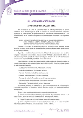 boletín oficial de la provincia
– 42 –
C.V.E.: BOPBUR-2014-04249
núm. 114 miércoles, 18 de junio de 2014e
diputación de burgos
bopbur.diputaciondeburgos.es D.L.: BU - 1 - 1958
burgos
III. ADMINISTRACIÓN LOCAL
AYUNTAMIENTO DE VALLE DE MENA
Por acuerdo de la Junta de Gobierno Local de este Ayuntamiento en Sesión
celebrada el día 30 de mayo de 2014, se convoca la provisión mediante concurso-
oposición de varias plazas de profesores/as de actividades extraescolares del CEIP
Nuestra Señora de las Altices, como personal laboral temporal, con arreglo a las siguientes
Bases:
BASES PARA LA PROVISIÓN POR EL SISTEMA DE CONCURSO-OPOSICIÓN,
COMO PERSONAL LABORAL TEMPORAL, DE VARIAS PLAZAS
DE PROFESORES/AS DE ACTIVIDADES EXTRAESCOLARES
Primera. – Es objeto de esta convocatoria la provisión, como personal laboral
temporal, de una o varias plazas de profesor/a de actividades extraescolares por el sistema
de concurso-oposición.
Segunda. – Modalidad de contratación. El contrato se celebrará con carácter
temporal y la duración coincidirá con el curso escolar 2014-2015. Dependiendo del tipo de
actividad a impartir, la jornada de trabajo variará, pero el horario de las actividades estará
comprendido entre las 16:30 y las 18:30, de lunes a viernes.
Las actividades a impartir serán las siguientes, dependiendo del alumnado inscrito en
cada actividad ya que será necesario llegar a un mínimo de 8 o 10 alumnos dependiendo
de la actividad extraescolar:
– Multideporte: Previsiblemente, 4 horas a la semana.
– Inglés: Previsiblemente, 3 horas a la semana.
– Francés: Previsiblemente, 3 horas a la semana.
– Euskera: Previsiblemente, 3 horas a la semana.
– Técnicas de estudio: Previsiblemente, 3 horas a la semana.
– Danza moderna: Previsiblemente, 2 horas a la semana.
– Taekwondo: Previsiblemente, 2 horas a la semana.
No obstante, ésta es una estimación ya que el número de horas de cada disciplina
y la distribución horaria se confirmará al inicio del curso escolar, una vez formalizadas las
inscripciones.
Tercera. – Los requisitos de los aspirantes serán los siguientes:
a) Tener la nacionalidad española sin perjuicio de lo dispuesto en el artículo 57 de
la Ley 7/2007, de 12 de abril, del Estatuto Básico del Empleado Público.
b) Poseer la capacidad funcional para el desempeño de las tareas.
c) Tener cumplidos dieciocho años de edad y no exceder, en su caso, de la edad
máxima de jubilación forzosa, para el acceso al empleo público.
 