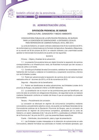 boletín oficial de la provincia 
burgos 
núm. 235 viernes, 12 de diciembre de 2014 e 
III. ADMINISTRACIÓN LOCAL 
DIPUTACIÓN PROVINCIAL DE BURGOS 
AGRICULTURA, GANADERÍA Y MEDIO AMBIENTE 
ConvoCatoria públiCa de la diputaCión provinCial de burgos 
para la ConCesión de subvenCiones a entidades loCales 
para reparaCión de Caminos rurales, en el año 2015 
la Junta de gobierno, en sesión ordinaria celebrada el día 25 de noviembre de 2014, 
de conformidad con lo dictaminado por la Comisión de agricultura, ganadería y maquinaria, 
en su reunión de 30 de octubre de 2014, en votación ordinaria y por unanimidad acordó 
aprobar la mencionada Convocatoria de acuerdo con las siguientes: 
ba s e s 
Primera. – Objeto y finalidad de la subvención. 
1.1. la presente Convocatoria tiene por objeto fomentar la reparación de caminos 
correspondientes a la infraestructura viaria, de titularidad municipal que den acceso a 
zonas de cultivo o al monte. 
1.2. Constituye la finalidad de esta Convocatoria, satisfacer las necesidades de los 
habitantes del municipio y colaborar en la asistencia y cooperación económica y técnica 
con las entidades locales. 
1.3. podrá ser subvencionada la reparación de caminos de la red viaria municipal 
realizados entre el 1 de enero de 2015 y el 30 de noviembre de 2015. 
Segunda. – Requisitos de los beneficiarios. 
2.1. podrán ser beneficiarias de estas subvenciones, las entidades locales de la 
provincia de burgos, de población inferior a 20.000 habitantes. 
2.2. la acreditación de no incurrir en las prohibiciones para ser beneficiario, así 
como de estar al corriente con obligaciones tributarias y de seguridad social, se realizará 
mediante declaración conforme al modelo del anexo ii que se acompaña a la presente 
Convocatoria. 
Tercera. – Procedimiento de concesión. 
la concesión se efectuará en régimen de concurrencia competitiva mediante 
convocatoria y procedimiento selectivo únicos, de acuerdo con las bases generales de las 
Convocatorias públicas de la diputación provincial de burgos, para la concesión de 
subvenciones en régimen de concurrencia competitiva, aprobadas por la Junta de 
gobierno, en sesión celebrada el día 1 de junio de 2012, y publicadas en el boletín oficial 
de la provincia de 7 de junio de 2012, y por las presentes bases específicas. 
Cuarta. – Solicitudes, documentación, plazo y lugar de presentación. 
4.1. las entidades locales interesadas en la obtención de subvenciones en esta 
Convocatoria, deberán formalizar sus solicitudes en modelo normalizado aprobado, que 
– 18 – 
C.v.e.: bopbur-2014-08656 
diputación de burgos 
bopbur.diputaciondeburgos.es D.L.: BU - 1 - 1958 
 