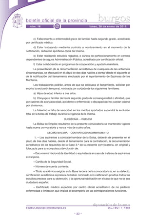 boletín oficial de la provincia
– 23 –
núm. 16 lunes, 26 de enero de 2015e
diputación de burgos
bopbur.diputaciondeburgos.es D.L.: BU - 1 - 1958
burgos
c) Fallecimiento o enfermedad grave de familiar hasta segundo grado, acreditado
por certificado médico.
d) Estar trabajando mediante contrato o nombramiento en el momento de la
notificación, debiendo aportarse copia del mismo.
e) Estar realizando estudios reglados, o cursos de perfeccionamiento en centros
dependientes de alguna Administración Pública, acreditado por certificación oficial.
f) Estar colaborando en programas de cooperación y ayuda humanitaria.
La presentación de la documentación acreditativa de cualquiera de las anteriores
circunstancias, se efectuará en el plazo de dos días hábiles a contar desde el siguiente al
de la notificación del llamamiento efectuado por el Ayuntamiento de Espinosa de los
Monteros.
Los trabajadores podrán, antes de que se produzca el llamamiento, solicitar por
escrito la exclusión temporal, motivada por cuidado de los siguientes familiares:
a) Hijos de edad inferior a tres años.
b) Cónyuge o familiar de hasta segundo grado de consanguinidad o afinidad, que
por razones de avanzada edad, accidente o enfermedad o discapacidad no puedan valerse
por sí mismos.
La falsedad o falta de veracidad en los méritos aportados supondrá la exclusión
total en la bolsa de trabajo durante la vigencia de la misma.
DUODÉCIMA. – VIGENCIA
La Bolsa de Empleo resultante de la presente convocatoria se mantendrá vigente
hasta nueva convocatoria y nunca más de cuatro años.
DECIMOTERCERA. – CONTRATACIÓN/NOMBRAMIENTO
1. – Los aspirantes a contratar/nombrar de la Bolsa, deberán de presentar en el
plazo de tres días hábiles, desde el llamamiento para la contratación, la documentación
acreditativa de los requisitos de la Base 3.ª de la presente convocatoria, en original y
fotocopia para su compulsa y devolución de:
– Documento Nacional de Identidad o equivalente en caso de tratarse de aspirantes
extranjeros.
– Cartilla de la Seguridad Social.
– Número de cuenta corriente.
– Título académico exigido en la Base tercera de la convocatoria o, en su defecto,
certificación académica expresiva de haber concluido con calificación positiva todos los
estudios precisos para su obtención, o la oportuna habilitación en el caso de que no se sea
ciudadano español.
– Certificado médico expedido por centro oficial acreditativo de no padecer
enfermedad o limitación que impida el desempeño de las correspondientes funciones.
 