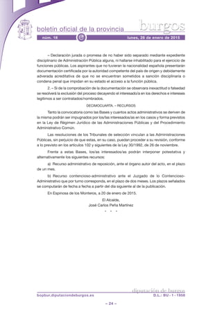 boletín oficial de la provincia
– 24 –
núm. 16 lunes, 26 de enero de 2015e
diputación de burgos
bopbur.diputaciondeburgos.es D.L.: BU - 1 - 1958
burgos
– Declaración jurada o promesa de no haber sido separado mediante expediente
disciplinario de Administración Pública alguna, ni hallarse inhabilitado para el ejercicio de
funciones públicas. Los aspirantes que no tuvieran la nacionalidad española presentarán
documentación certificada por la autoridad competente del país de origen y debidamente
adverada acreditativa de que no se encuentran sometidos a sanción disciplinaria o
condena penal que impidan en su estado el acceso a la función pública.
2. – Si de la comprobación de la documentación se observara inexactitud o falsedad
se resolverá la exclusión del proceso decayendo el interesado/a en los derechos e intereses
legítimos a ser contratados/nombrados.
DECIMOCUARTA. – RECURSOS
Tanto la convocatoria como las Bases y cuantos actos administrativos se deriven de
la misma podrán ser impugnados por los/las interesados/as en los casos y forma previstos
en la Ley de Régimen Jurídico de las Administraciones Públicas y del Procedimiento
Administrativo Común.
Las resoluciones de los Tribunales de selección vinculan a las Administraciones
Públicas, sin perjuicio de que estas, en su caso, puedan proceder a su revisión, conforme
a lo previsto en los artículos 102 y siguientes de la Ley 30/1992, de 26 de noviembre.
Frente a estas Bases, los/as interesados/as podrán interponer potestativa y
alternativamente los siguientes recursos:
a) Recurso administrativo de reposición, ante el órgano autor del acto, en el plazo
de un mes.
b) Recurso contencioso-administrativo ante el Juzgado de lo Contencioso-
Administrativo que por turno corresponda, en el plazo de dos meses. Los plazos señalados
se computarán de fecha a fecha a partir del día siguiente al de la publicación.
En Espinosa de los Monteros, a 20 de enero de 2015.
El Alcalde,
José Carlos Peña Martínez
* * *
 