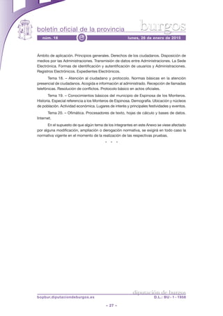 boletín oficial de la provincia
– 27 –
núm. 16 lunes, 26 de enero de 2015e
diputación de burgos
bopbur.diputaciondeburgos.es D.L.: BU - 1 - 1958
burgos
Ámbito de aplicación. Principios generales. Derechos de los ciudadanos. Disposición de
medios por las Administraciones. Transmisión de datos entre Administraciones. La Sede
Electrónica. Formas de identificación y autentificación de usuarios y Administraciones.
Registros Electrónicos. Expedientes Electrónicos.
Tema 18. – Atención al ciudadano y protocolo. Normas básicas en la atención
presencial de ciudadanos. Acogida e información al administrado. Recepción de llamadas
telefónicas. Resolución de conflictos. Protocolo básico en actos oficiales.
Tema 19. – Conocimientos básicos del municipio de Espinosa de los Monteros.
Historia. Especial referencia a los Monteros de Espinosa. Demografía. Ubicación y núcleos
de población. Actividad económica. Lugares de interés y principales festividades y eventos.
Tema 20. – Ofimática. Procesadores de texto, hojas de cálculo y bases de datos.
Internet.
En el supuesto de que algún tema de los integrantes en este Anexo se viese afectado
por alguna modificación, ampliación o derogación normativa, se exigirá en todo caso la
normativa vigente en el momento de la realización de las respectivas pruebas.
* * *
 