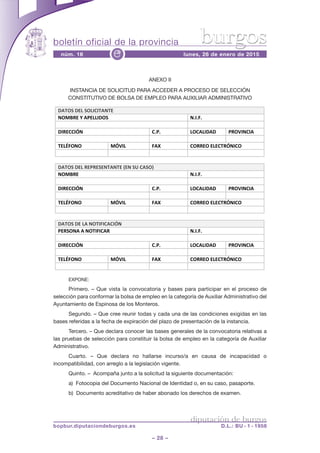 boletín oficial de la provincia
– 28 –
núm. 16 lunes, 26 de enero de 2015e
diputación de burgos
bopbur.diputaciondeburgos.es D.L.: BU - 1 - 1958
burgos
ANEXO II
INSTANCIA DE SOLICITUD PARA ACCEDER A PROCESO DE SELECCIÓN
CONSTITUTIVO DE BOLSA DE EMPLEO PARA AUXILIAR ADMINISTRATIVO
EXPONE:
Primero. – Que vista la convocatoria y bases para participar en el proceso de
selección para conformar la bolsa de empleo en la categoría de Auxiliar Administrativo del
Ayuntamiento de Espinosa de los Monteros.
Segundo. – Que cree reunir todas y cada una de las condiciones exigidas en las
bases referidas a la fecha de expiración del plazo de presentación de la instancia.
Tercero. – Que declara conocer las bases generales de la convocatoria relativas a
las pruebas de selección para constituir la bolsa de empleo en la categoría de Auxiliar
Administrativo.
Cuarto. – Que declara no hallarse incurso/a en causa de incapacidad o
incompatibilidad, con arreglo a la legislación vigente.
Quinto. – Acompaña junto a la solicitud la siguiente documentación:
a) Fotocopia del Documento Nacional de Identidad o, en su caso, pasaporte.
b) Documento acreditativo de haber abonado los derechos de examen.
DATOS DEL SOLICITANTE
NOMBRE Y APELLIDOS N.I.F.
DIRECCIÓN C.P. LOCALIDAD PROVINCIA
TELÉFONO MÓVIL FAX CORREO ELECTRÓNICO
DATOS DEL REPRESENTANTE (EN SU CASO)
NOMBRE N.I.F.
DIRECCIÓN C.P. LOCALIDAD PROVINCIA
TELÉFONO MÓVIL FAX CORREO ELECTRÓNICO
DATOS DE LA NOTIFICACIÓN
PERSONA A NOTIFICAR N.I.F.
DIRECCIÓN C.P. LOCALIDAD PROVINCIA
TELÉFONO MÓVIL FAX CORREO ELECTRÓNICO
 