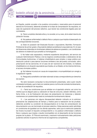 boletín oficial de la provincia
– 15 –
núm. 16 lunes, 26 de enero de 2015e
diputación de burgos
bopbur.diputaciondeburgos.es D.L.: BU - 1 - 1958
burgos
en España, podrán acceder a los puestos convocados y reservados para el personal
laboral (no funcionario), debiendo acreditar en la fase de comprobación de requisitos, en
caso de superación del proceso selectivo, que reúnen las condiciones legales para ser
contratados.
b) Tener cumplidos dieciséis años y no exceder, en su caso, de la edad máxima de
jubilación forzosa.
d) No padecer enfermedad o defecto físico o psíquico que impida el desempeño de
las correspondientes funciones.
e) Estar en posesión del Graduado Escolar o equivalente, Bachiller, Formación
Profesional de primer grado o Equivalente (deberá acreditarse la equivalencia). En el caso
de titulaciones obtenidas en el extranjero deberá de estarse en posesión, o en condiciones
de obtener el credencial que acredite su homologación.
f) No haber sido separado/a, mediante expediente disciplinario, del servicio de
cualquier Administración Pública o de los órganos constitucionales o estatutarios de las
Comunidades Autónomas, ni hallarse inhabilitado/a para empleo o cargo público por
resolución judicial o para ejercer funciones similares a las del puesto convocado, salvo
prescripción de las sanciones. En el caso de ser nacional de otro Estado, no hallarse
inhabilitado/a o en situación equivalente que impida, en su Estado, en los mismos términos,
el acceso al empleo público.
g) No hallarse incurso/a en causa de incapacidad o incompatibilidad con arreglo a
la legislación vigente.
h) Resguardo acreditativo de haber abonado la tasa correspondiente por derechos
de examen.
No será necesario compulsar la documentación presentada, salvo quien resulte
contratado/nombrado, que lo hará con carácter previo a la firma del contrato/nombramiento,
en fase de acreditación de requisitos.
2. – Tanto las condiciones que se señalan en el apartado anterior, así como los
méritos que se aleguen para su valoración en fase de concurso, estarán referidos, como
fecha límite, a la de finalización del plazo de presentación de instancias y deberán
mantenerse con posterioridad hasta la contratación/nombramiento laboral.
3. – Las personas con alguna discapacidad deberán indicarlo en la solicitud,
precisando las adaptaciones de tiempo y medios para la realización de las pruebas,
debiendo acreditar su condición de discapacitado/a en la fase de comprobación de
documentación una vez terminado el proceso selectivo. Estas personas serán admitidas
en condiciones de igualdad con los demás aspirantes, salvo que la restricción padecida
les hiciera incumplir el requisito correspondiente a «no padecer enfermedad o defecto
físico o psíquico que impida o resulte incompatible con el desempeño de las funciones
propias de la plaza». El Tribunal examinará y resolverá motivadamente tales peticiones
pudiendo solicitar el oportuno informe de los organismos competentes.
 