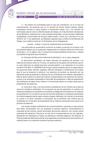boletín oficial de la provincia
– 16 –
núm. 16 lunes, 26 de enero de 2015e
diputación de burgos
bopbur.diputaciondeburgos.es D.L.: BU - 1 - 1958
burgos
4. – No podrán ser contratadas (para el caso de contratación, no en el caso de
nombramiento), las personas que en un periodo de treinta meses hubieran estado
contratados durante un plazo superior a veinticuatro meses, con o sin solución de
continuidad, para el mismo o diferente puesto de trabajo con el Ayuntamiento de Espinosa
de los Monteros, mediante dos o más contratos temporales, con las mismas o diferentes
modalidades contractuales de duración determinada, a tenor de lo previsto en la Ley
35/2010, de 17 de septiembre, de Medidas Urgentes para la Reforma del Mercado de
Trabajo, que modifica el artículo 15 del Estatuto de los Trabajadores.
CUARTA. – FORMA Y PLAZO DE PRESENTACIÓN DE INSTANCIAS
Las solicitudes se presentarán conforme al modelo contenido en el Anexo II de
las presentes Bases que se publicarán íntegramente en el Boletín Oficial de la Provincia
de Burgos y en la página web municipal (www.espinosadelosmonteros.es) y deberá
acompañar la siguiente documentación:
a) Fotocopia del Documento Nacional de Identidad o, en su caso, pasaporte.
b) Documento acreditativo de haber abonado los derechos de examen. Los
derechos de examen serán de 10 euros, sin perjuicio de los gastos de tramitación que en
su caso determine la entidad bancaria correspondiente, y se ingresarán en la cuenta
corriente 2100 0627 41 2200029810 de la Caixa, siendo necesario que en el ingreso figuren
los siguientes datos: Nombre, apellidos, DNI del interesado e identificación de la plaza
para la que se presenta la solicitud. Los derechos de examen se abonarán por los
aspirantes antes de presentar la instancia. No se considerará como defecto subsanable la
falta de abono efectivo en plazo del importe correspondiente a los derechos de examen,
aunque sí se entenderá subsanable la mera falta de acreditación o falta de presentación
del justificante de haber hecho efectivo el mencionado abono en el plazo dado para la
presentación de instancias.
c) Curriculum vitae y los documentos acreditativos de los méritos de la fase de
concurso (mediante certificado). En el supuesto de que los aspirantes no cuenten con
méritos puntuables en la respectiva convocatoria se alegará tal circunstancia en la instancia
de participación. En el caso de que los documentos aportados no justifiquen plenamente
los méritos alegados dando lugar a dudas al órgano calificador, los mismos no se tendrán
en cuenta y no serán valorados ni puntuados. No se admitirán más méritos que los
acreditados en el momento de presentación de la instancia solicitando tomar parte en el
proceso de selección.
Las copias simples justificativas de la documentación requerida en esta primera
fase serán compulsadas una vez superado el proceso selectivo comprobándose la
veracidad de las mismas, siendo eliminados del proceso selectivo, aún cuando exista
propuesta del respectivo Tribunal en el caso de no correspondencia con los originales,
decayendo los interesados en todos sus derechos e intereses legítimos. No obstante, el
Tribunal queda facultado para solicitar a los aspirantes la compulsa de los documentos con
carácter previo a su valoración durante el proceso selectivo.
 