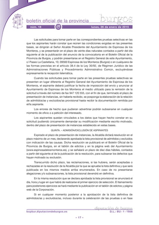 boletín oficial de la provincia
– 17 –
núm. 16 lunes, 26 de enero de 2015e
diputación de burgos
bopbur.diputaciondeburgos.es D.L.: BU - 1 - 1958
burgos
Las solicitudes para tomar parte en las correspondientes pruebas selectivas en las
que los aspirantes harán constar que reúnen las condiciones exigidas en las presentes
bases, se dirigirán al Señor Alcalde Presidente del Ayuntamiento de Espinosa de los
Monteros, y se presentarán en el plazo de veinte días naturales contados a partir del día
siguiente al de la publicación del anuncio de la convocatoria en el Boletín Oficial de la
Provincia de Burgos, y podrán presentarse en el Registro General de este Ayuntamiento,
c/ Paseo La Castellana, 10, 09560 Espinosa de los Monteros (Burgos) o en cualquiera de
las formas previstas en el artículo 38.4 de la Ley 30/92, de Régimen Jurídico de las
Administraciones Públicas y Procedimiento Administrativo Común, excluyéndose
expresamente la recepción telemática.
Cuando las solicitudes para tomar parte en las presentes pruebas selectivas se
presenten en lugar diferente al Registro General del Ayuntamiento de Espinosa de los
Monteros, el aspirante deberá justificar la fecha de imposición del envío y anunciar al
Ayuntamiento de Espinosa de los Monteros el medio utilizado para la remisión de la
solicitud a través del número de fax 947 120 555, con el fin de que, terminado el plazo de
presentación de instancias, sin haberla recibido, se posponga la elaboración de la relación
de admitidos/as y excluidos/as provisional hasta recibir la documentación remitida por
el/la aspirante.
Los errores de hecho que pudieran advertirse podrán subsanarse en cualquier
momento de oficio o a petición del interesado.
Los aspirantes quedan vinculados a los datos que hayan hecho constar en su
solicitud pudiendo únicamente demandar su modificación mediante escrito motivado,
dentro del plazo de presentación de instancias establecido en estas bases.
QUINTA. – ADMISIÓN/EXCLUSIÓN DE ASPIRANTES
Expirado el plazo de presentación de instancias, la Alcaldía dictará resolución en el
plazo máximo de un mes, declarando aprobada la lista provisional de admitidos y excluidos
con indicación de las causas. Dicha resolución se publicará en el Boletín Oficial de la
Provincia de Burgos, en el tablón de edictos y en la página web del Ayuntamiento
(www.espinosadelosmonteros.es), y se señalará un plazo de diez días hábiles, contados
a partir del siguiente al de la publicación de la resolución, para subsanar los defectos que
hayan motivado su exclusión.
Transcurrido dicho plazo, las reclamaciones, si las hubiera, serán aceptadas o
rechazadas en la resolución de la Alcaldía por la que se apruebe la lista definitiva y que será
publicada en los mismos medios arriba enumerados. En caso de no presentarse
alegaciones y/o subsanaciones, la lista provisional devendrá en definitiva.
En la misma resolución que se declara aprobada la lista provisional se anunciará el
día, hora y lugar en que habrá de realizarse el primer ejercicio de selección. El llamamiento
para posteriores ejercicios se hará mediante la publicación en el tablón de edictos y página
web de la Corporación.
Si en cualquier momento posterior a la aprobación de la lista definitiva de
admitidos/as y excluidos/as, incluso durante la celebración de las pruebas o en fase
 