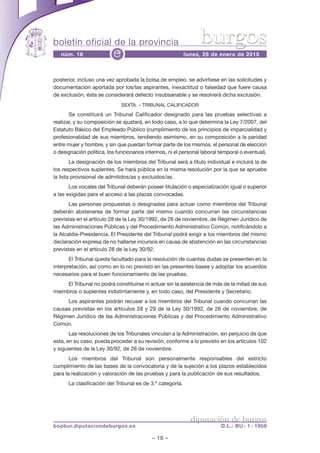 boletín oficial de la provincia
– 18 –
núm. 16 lunes, 26 de enero de 2015e
diputación de burgos
bopbur.diputaciondeburgos.es D.L.: BU - 1 - 1958
burgos
posterior, incluso una vez aprobada la bolsa de empleo, se advirtiese en las solicitudes y
documentación aportada por los/las aspirantes, inexactitud o falsedad que fuere causa
de exclusión, ésta se considerará defecto insubsanable y se resolverá dicha exclusión.
SEXTA. – TRIBUNAL CALIFICADOR
Se constituirá un Tribunal Calificador designado para las pruebas selectivas a
realizar, y su composición se ajustará, en todo caso, a lo que determina la Ley 7/2007, del
Estatuto Básico del Empleado Público (cumplimiento de los principios de imparcialidad y
profesionalidad de sus miembros, tendiendo asimismo, en su composición a la paridad
entre mujer y hombre, y sin que puedan formar parte de los mismos, el personal de elección
o designación política, los funcionarios interinos, ni el personal laboral temporal o eventual).
La designación de los miembros del Tribunal será a título individual e incluirá la de
los respectivos suplentes. Se hará pública en la misma resolución por la que se apruebe
la lista provisional de admitidos/as y excluidos/as.
Los vocales del Tribunal deberán poseer titulación o especialización igual o superior
a las exigidas para el acceso a las plazas convocadas.
Las personas propuestas o designadas para actuar como miembros del Tribunal
deberán abstenerse de formar parte del mismo cuando concurran las circunstancias
previstas en el artículo 28 de la Ley 30/1992, de 26 de noviembre, de Régimen Jurídico de
las Administraciones Públicas y del Procedimiento Administrativo Común, notificándolo a
la Alcaldía-Presidencia. El Presidente del Tribunal podrá exigir a los miembros del mismo
declaración expresa de no hallarse incursos en causa de abstención en las circunstancias
previstas en el artículo 28 de la Ley 30/92.
El Tribunal queda facultado para la resolución de cuantas dudas se presenten en la
interpretación, así como en lo no previsto en las presentes bases y adoptar los acuerdos
necesarios para el buen funcionamiento de las pruebas.
El Tribunal no podrá constituirse ni actuar sin la asistencia de más de la mitad de sus
miembros o suplentes indistintamente y, en todo caso, del Presidente y Secretario.
Los aspirantes podrán recusar a los miembros del Tribunal cuando concurran las
causas previstas en los artículos 28 y 29 de la Ley 30/1992, de 26 de noviembre, de
Régimen Jurídico de las Administraciones Públicas y del Procedimiento Administrativo
Común.
Las resoluciones de los Tribunales vinculan a la Administración, sin perjuicio de que
esta, en su caso, pueda proceder a su revisión, conforme a lo previsto en los artículos 102
y siguientes de la Ley 30/92, de 26 de noviembre.
Los miembros del Tribunal son personalmente responsables del estricto
cumplimiento de las bases de la convocatoria y de la sujeción a los plazos establecidos
para la realización y valoración de las pruebas y para la publicación de sus resultados.
La clasificación del Tribunal es de 3.ª categoría.
 