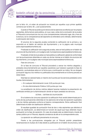 boletín oficial de la provincia
– 20 –
núm. 16 lunes, 26 de enero de 2015e
diputación de burgos
bopbur.diputaciondeburgos.es D.L.: BU - 1 - 1958
burgos
por la letra «A», el orden de actuación se iniciará por aquellos cuyo primer apellido
comience por la letra «B», y así sucesivamente.
Cuando el Tribunal acuerde que la lectura de los ejercicios se efectúe por los propios
aspirantes, dicha lectura será pública, en cuyo caso, antes de la conclusión de la prueba
el Tribunal lo comunicará de viva voz a los comparecientes indicando lugar, día y hora de
la lectura y la no comparecencia del aspirante se entenderá como retirada, determinando
la eliminación del mismo.
El anuncio de la segunda prueba contendrá la calificación de la primera y se
expondrá en el tablón de edictos del Ayuntamiento y en la página web municipal
(www.espinosadelosmonteros.es)
Finalizada la calificación de la segunda prueba, esta se hará pública en el tablón de
anuncios del Ayuntamiento y en la página web municipal (www.espinosadelosmonteros.es).
Finalizado el total de la pruebas se hará pública la calificación global de conformidad
con las puntuaciones obtenidas en cada una de las mismas en el tablón de anuncios del
Ayuntamiento y en la página web municipal (www.espinosadelosmonteros.es).
Fase de concurso. –
En la fase de concurso el Tribunal procederá a valorar los méritos alegados y
probados documentalmente por aquellos opositores que hubieran superado la fase de
oposición, puntuándose estos en la forma que a continuación se indica. No se otorgará
puntuación alguna a los méritos no justificados documentalmente en la forma prevista en
estas bases.
Esta fase se valorará hasta un máximo de 2 puntos por los servicios prestados como
Auxiliar Administrativo.
— En cualquier Administración Local, 0,05 puntos por mes.
— En otra Administración Pública: 0,02 puntos por mes
La acreditación de dichos méritos deberá hacerse mediante la presentación de
certificado emitido por la Administración donde se hayan prestado los servicios.
OCTAVA. – SISTEMA DE CALIFICACIÓN
En el sistema de concurso-oposición la calificación final vendrá determinada por la
suma de las puntuaciones obtenidas en los ejercicios de la fase de oposición superados
y de los méritos aplicados conforme al baremo correspondiente. Dicha calificación final
determinará el orden de clasificación definitiva.
Si resultare igualdad de puntuación final de dos o más aspirantes que afectara al
orden de clasificación, se determinará en función de aquel que haya obtenido mayor
puntuación en la fase de oposición. En caso de empate este se determinará a través de
sorteo público por el Tribunal, dejando constancia de ello en la correspondiente acta.
La oposición se calificará previamente al concurso.
Frente a las puntuaciones otorgadas por el Tribunal podrán presentarse
reclamaciones en el plazo de 3 días desde su publicación en el tablón de anuncios y web
 