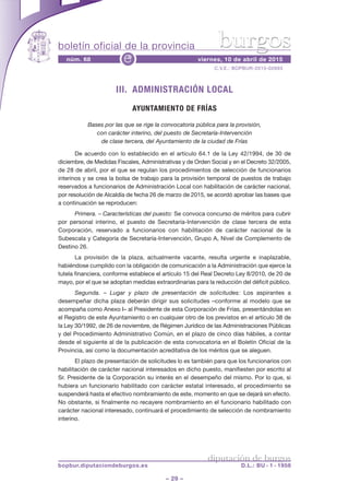 boletín oficial de la provincia
– 29 –
C.V.E.: BOPBUR-2015-02693
núm. 68 viernes, 10 de abril de 2015e
diputación de burgos
bopbur.diputaciondeburgos.es D.L.: BU - 1 - 1958
burgos
III. ADMINISTRACIÓN LOCAL
AYUNTAMIENTO DE FRÍAS
Bases por las que se rige la convocatoria pública para la provisión,
con carácter interino, del puesto de Secretaría-Intervención
de clase tercera, del Ayuntamiento de la ciudad de Frías
De acuerdo con lo establecido en el artículo 64.1 de la Ley 42/1994, de 30 de
diciembre, de Medidas Fiscales, Administrativas y de Orden Social y en el Decreto 32/2005,
de 28 de abril, por el que se regulan los procedimientos de selección de funcionarios
interinos y se crea la bolsa de trabajo para la provisión temporal de puestos de trabajo
reservados a funcionarios de Administración Local con habilitación de carácter nacional,
por resolución de Alcaldía de fecha 26 de marzo de 2015, se acordó aprobar las bases que
a continuación se reproducen:
Primera. – Características del puesto: Se convoca concurso de méritos para cubrir
por personal interino, el puesto de Secretaría-Intervención de clase tercera de esta
Corporación, reservado a funcionarios con habilitación de carácter nacional de la
Subescala y Categoría de Secretaría-Intervención, Grupo A, Nivel de Complemento de
Destino 26.
La provisión de la plaza, actualmente vacante, resulta urgente e inaplazable,
habiéndose cumplido con la obligación de comunicación a la Administración que ejerce la
tutela financiera, conforme establece el artículo 15 del Real Decreto Ley 8/2010, de 20 de
mayo, por el que se adoptan medidas extraordinarias para la reducción del déficit público.
Segunda. – Lugar y plazo de presentación de solicitudes: Los aspirantes a
desempeñar dicha plaza deberán dirigir sus solicitudes –conforme al modelo que se
acompaña como Anexo I– al Presidente de esta Corporación de Frías, presentándolas en
el Registro de este Ayuntamiento o en cualquier otro de los previstos en el artículo 38 de
la Ley 30/1992, de 26 de noviembre, de Régimen Jurídico de las Administraciones Públicas
y del Procedimiento Administrativo Común, en el plazo de cinco días hábiles, a contar
desde el siguiente al de la publicación de esta convocatoria en el Boletín Oficial de la
Provincia, así como la documentación acreditativa de los méritos que se aleguen.
El plazo de presentación de solicitudes lo es también para que los funcionarios con
habilitación de carácter nacional interesados en dicho puesto, manifiesten por escrito al
Sr. Presidente de la Corporación su interés en el desempeño del mismo. Por lo que, si
hubiera un funcionario habilitado con carácter estatal interesado, el procedimiento se
suspenderá hasta el efectivo nombramiento de este, momento en que se dejará sin efecto.
No obstante, si finalmente no recayere nombramiento en el funcionario habilitado con
carácter nacional interesado, continuará el procedimiento de selección de nombramiento
interino.
 