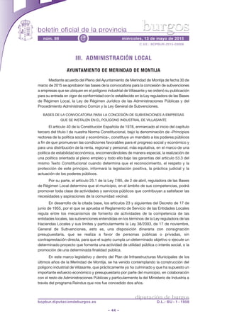 boletín oficial de la provincia
– 44 –
C.V.E.: BOPBUR-2015-03608
núm. 89 miércoles, 13 de mayo de 2015e
diputación de burgos
bopbur.diputaciondeburgos.es D.L.: BU - 1 - 1958
burgos
III. ADMINISTRACIÓN LOCAL
AYUNTAMIENTO DE MERINDAD DE MONTIJA
Mediante acuerdo del Pleno del Ayuntamiento de Merindad de Montija de fecha 30 de
marzo de 2015 se aprobaron las bases de la convocatoria para la concesión de subvenciones
a empresas que se ubiquen en el polígono industrial de Villasante y se ordenó su publicación
para su entrada en vigor de conformidad con lo establecido en la Ley reguladora de las Bases
de Régimen Local, la Ley de Régimen Jurídico de las Administraciones Públicas y del
Procedimiento Administrativo Común y la Ley General de Subvenciones.
BASES DE LA CONVOCATORIA PARA LA CONCESIÓN DE SUBVENCIONES A EMPRESAS
QUE SE INSTALEN EN EL POLÍGONO INDUSTRIAL DE VILLASANTE
El artículo 40 de la Constitución Española de 1978, enmarcado al inicio del capítulo
tercero del título I de nuestra Norma Constitucional, bajo la denominación de «Principios
rectores de la política social y económica», constituye un mandato a los poderes públicos
a fin de que promuevan las condiciones favorables para el progreso social y económico y
para una distribución de la renta, regional y personal, más equitativa, en el marco de una
política de estabilidad económica, encomendándoles de manera especial, la realización de
una política orientada al pleno empleo y todo ello bajo las garantías del artículo 53.3 del
mismo Texto Constitucional cuando determina que el reconocimiento, el respeto y la
protección de este principio, informará la legislación positiva, la práctica judicial y la
actuación de los poderes públicos.
Por su parte, el artículo 25.1 de la Ley 7/85, de 2 de abril, reguladora de las Bases
de Régimen Local determina que el municipio, en el ámbito de sus competencias, podrá
promover toda clase de actividades y servicios públicos que contribuyan a satisfacer las
necesidades y aspiraciones de la comunidad vecinal.
En desarrollo de la citada base, los artículos 23 y siguientes del Decreto de 17 de
junio de 1955, por el que se aprueba el Reglamento de Servicio de las Entidades Locales
regula entre los mecanismos de fomento de actividades de la competencia de las
entidades locales, las subvenciones entendidas en los términos de la Ley reguladora de las
Haciendas Locales y sus límites y particularmente la Ley 38/2003, de 17 de noviembre,
General de Subvenciones, esto es, una disposición dineraria con consignación
presupuestaria, que se realiza a favor de personas públicas o privadas, sin
contraprestación directa, para que el sujeto cumpla un determinado objetivo o ejecute un
determinado proyecto que fomenta una actividad de utilidad pública o interés social, o la
promoción de una determinada finalidad pública.
En este marco legislativo y dentro del Plan de Infraestructuras Municipales de los
últimos años de la Merindad de Montija, se ha venido contemplando la construcción del
polígono industrial de Villasante, que prácticamente ya ha culminado y que ha supuesto un
importante esfuerzo económico y presupuestario por parte del municipio, en colaboración
con el resto de Administraciones Públicas y particularmente la del Ministerio de Industria a
través del programa Reindus que nos fue concedido dos años.
 
