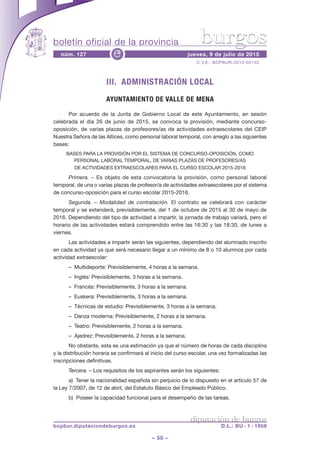 boletín oficial de la provincia
– 50 –
C.V.E.: BOPBUR-2015-05152
núm. 127 jueves, 9 de julio de 2015e
diputación de burgos
bopbur.diputaciondeburgos.es D.L.: BU - 1 - 1958
burgos
III. ADMINISTRACIÓN LOCAL
AYUNTAMIENTO DE VALLE DE MENA
Por acuerdo de la Junta de Gobierno Local de este Ayuntamiento, en sesión
celebrada el día 26 de junio de 2015, se convoca la provisión, mediante concurso-
oposición, de varias plazas de profesores/as de actividades extraescolares del CEIP
Nuestra Señora de las Altices, como personal laboral temporal, con arreglo a las siguientes
bases:
BASES PARA LA PROVISIÓN POR EL SISTEMA DE CONCURSO-OPOSICIÓN, COMO
PERSONAL LABORAL TEMPORAL, DE VARIAS PLAZAS DE PROFESORES/AS
DE ACTIVIDADES EXTRAESCOLARES PARA EL CURSO ESCOLAR 2015-2016
Primera. – Es objeto de esta convocatoria la provisión, como personal laboral
temporal, de una o varias plazas de profesor/a de actividades extraescolares por el sistema
de concurso-oposición para el curso escolar 2015-2016.
Segunda. – Modalidad de contratación. El contrato se celebrará con carácter
temporal y se extenderá, previsiblemente, del 1 de octubre de 2015 al 30 de mayo de
2016. Dependiendo del tipo de actividad a impartir, la jornada de trabajo variará, pero el
horario de las actividades estará comprendido entre las 16:30 y las 18:30, de lunes a
viernes.
Las actividades a impartir serán las siguientes, dependiendo del alumnado inscrito
en cada actividad ya que será necesario llegar a un mínimo de 8 o 10 alumnos por cada
actividad extraescolar:
– Multideporte: Previsiblemente, 4 horas a la semana.
– Inglés: Previsiblemente, 3 horas a la semana.
– Francés: Previsiblemente, 3 horas a la semana.
– Euskera: Previsiblemente, 3 horas a la semana.
– Técnicas de estudio: Previsiblemente, 3 horas a la semana.
– Danza moderna: Previsiblemente, 2 horas a la semana.
– Teatro: Previsiblemente, 2 horas a la semana.
– Ajedrez: Previsiblemente, 2 horas a la semana.
No obstante, esta es una estimación ya que el número de horas de cada disciplina
y la distribución horaria se confirmará al inicio del curso escolar, una vez formalizadas las
inscripciones definitivas.
Tercera. – Los requisitos de los aspirantes serán los siguientes:
a) Tener la nacionalidad española sin perjuicio de lo dispuesto en el artículo 57 de
la Ley 7/2007, de 12 de abril, del Estatuto Básico del Empleado Público.
b) Poseer la capacidad funcional para el desempeño de las tareas.
 