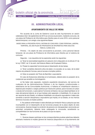 boletín oficial de la provincia
– 22 –
C.V.E.: BOPBUR-2015-06453
núm. 178 viernes, 18 de septiembre de 2015e
diputación de burgos
bopbur.diputaciondeburgos.es D.L.: BU - 1 - 1958
burgos
III. ADMINISTRACIÓN LOCAL
AYUNTAMIENTO DE VALLE DE MENA
Por acuerdo de la Junta de Gobierno Local de este Ayuntamiento en sesión
celebrada el día 4 de septiembre de 2015 se convoca la provisión, mediante concurso, de
una plaza de Profesor/a de Informática para Adultos para el curso 2016, como personal
laboral temporal, con arreglo a las siguientes Bases:
BASES PARA LA PROVISIÓN POR EL SISTEMA DE CONCURSO, COMO PERSONAL LABORAL
TEMPORAL, DE UNA PLAZA DE PROFESOR/A DE INFORMÁTICA PARA ADULTOS
PARA EL CURSO 2016
Primera. – Es objeto de esta convocatoria la provisión, como personal laboral
temporal, de una plaza de Profesor/a de Informática para Adultos por el sistema de
concurso.
Segunda. – Los requisitos de los aspirantes serán los siguientes:
a) Tener la nacionalidad española sin perjuicio de lo dispuesto en el artículo 57 de
la Ley 7/2007, de 12 de abril, del Estatuto Básico del Empleado Público.
b) Poseer la capacidad funcional para el desempeño de las tareas.
c) Tener cumplidos dieciocho años de edad y no exceder, en su caso, de la edad
máxima de jubilación forzosa, para el acceso al empleo público.
d) Estar en posesión del Título de Bachiller o equivalente.
En caso de titulaciones obtenidas en el extranjero, deberá estar en posesión de la
credencial que acredite su homologación.
e) No haber sido separado, mediante expediente disciplinario, del servicio de
cualquiera de las Administraciones Públicas o de los órganos constitucionales o
estatutarios de las Comunidades Autónomas, ni hallarse en inhabilitación absoluta o
especial para empleos o cargos públicos por resolución judicial, para el acceso al cuerpo
o escala de funcionario, o para ejercer funciones similares a las que desempeñaban en el
caso del personal laboral, en el que hubiese sido separado o inhabilitado. En el caso de
ser nacional de otro Estado, no hallarse inhabilitado o en situación equivalente ni haber sido
sometido a sanción disciplinaria o equivalente que impida, en su Estado, en los mismos
términos el acceso al empleo público.
f) No padecer enfermedad ni estar afectado por limitación física o psíquica que sea
incompatible con el desempeño de las funciones propias de la plaza objeto de esta
convocatoria. Quienes tengan la condición de persona con discapacidad, reconocida por
autoridad competente, deberán tener catalogada la minusvalía, acreditando su
compatibilidad con las funciones de la plaza a la que se aspira.
Tercera. –
1. Quienes deseen participar en las correspondientes pruebas selectivas deberán
solicitarlo mediante el modelo general de instancia (disponible en el Ayuntamiento del
 