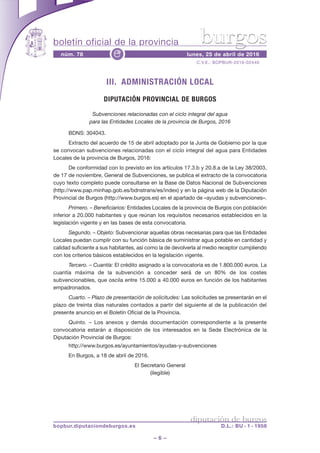 boletín oficial de la provincia
– 6 –
C.V.E.: BOPBUR-2016-02440
núm. 78 lunes, 25 de abril de 2016e
diputación de burgos
bopbur.diputaciondeburgos.es D.L.: BU - 1 - 1958
burgos
III. ADMINISTRACIÓN LOCAL
DIPUTACIÓN PROVINCIAL DE BURGOS
Subvenciones relacionadas con el ciclo integral del agua
para las Entidades Locales de la provincia de Burgos, 2016
BDNS: 304043.
Extracto del acuerdo de 15 de abril adoptado por la Junta de Gobierno por la que
se convocan subvenciones relacionadas con el ciclo integral del agua para Entidades
Locales de la provincia de Burgos, 2016:
De conformidad con lo previsto en los artículos 17.3.b y 20.8.a de la Ley 38/2003,
de 17 de noviembre, General de Subvenciones, se publica el extracto de la convocatoria
cuyo texto completo puede consultarse en la Base de Datos Nacional de Subvenciones
(http://www.pap.minhap.gob.es/bdnstrans/es/index) y en la página web de la Diputación
Provincial de Burgos (http://www.burgos.es) en el apartado de «ayudas y subvenciones».
Primero. – Beneficiarios: Entidades Locales de la provincia de Burgos con población
inferior a 20.000 habitantes y que reúnan los requisitos necesarios establecidos en la
legislación vigente y en las bases de esta convocatoria.
Segundo. – Objeto: Subvencionar aquellas obras necesarias para que las Entidades
Locales puedan cumplir con su función básica de suministrar agua potable en cantidad y
calidad suficiente a sus habitantes, así como la de devolverla al medio receptor cumpliendo
con los criterios básicos establecidos en la legislación vigente.
Tercero. – Cuantía: El crédito asignado a la convocatoria es de 1.800.000 euros. La
cuantía máxima de la subvención a conceder será de un 80% de los costes
subvencionables, que oscila entre 15.000 a 40.000 euros en función de los habitantes
empadronados.
Cuarto. – Plazo de presentación de solicitudes: Las solicitudes se presentarán en el
plazo de treinta días naturales contados a partir del siguiente al de la publicación del
presente anuncio en el Boletín Oficial de la Provincia.
Quinto. – Los anexos y demás documentación correspondiente a la presente
convocatoria estarán a disposición de los interesados en la Sede Electrónica de la
Diputación Provincial de Burgos:
http://www.burgos.es/ayuntamientos/ayudas-y-subvenciones
En Burgos, a 18 de abril de 2016.
El Secretario General
(ilegible)
 
